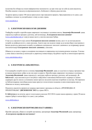 3
колектива без обзира на степен информатичке писмености а да при томе сајт не губи на свом квалитету.
Посебан акценат стављен је на функционалност, безбедност и брзину рада система.
За кратко време је преко 180 школа приступило горе наведеном пројекту. Број корисника се из дана у дан
повећава а похвале за употребљивост стижу са свих страна.
www.nasaskola.rs
3. ЕЛЕКТРОНСКИ ШКОЛСКИ ДНЕВНИК
Увиђајући потребе и пратећи корак савременог пословања и деловања школа, Академија Филиповић д.о.о.
израдила је најбољи програм у региону, веб апликацију „Електронски школски дневник“
(www.eskolskidnevnik.rs) који је нашао место у многим школама Србије.
Стоји да су предности које доноси Електронски школски дневник велике, као и то да постоји реална
потреба за увођењем истог у свим школама. Анкете које смо водили говоре да je велики број и наставника и
ђачких родитеља препознало потребу за увођењем електронског школског дневника и да подржавају процес
имплементације Електронског школског дневника у школама.
Обавеза је да идемо у корак са модерним пословањем и савременим поступцима размене података. Улагање
у нова знања и вештине је неопходно и директна је инвестиција у будућност која ће се многоструко вратити.
www.eskolskidnevnik.rs
4. ЕЛЕКТРОНСКА БИБЛИОТЕКА
Сагледавајући потребе школа и ученика Академија Филиповић д.о.о. се одлучила за израду програма чија
је намена вишеструко добра за све оне који га користе. Пратећи корак савременог пословања и деловања,
Академија Филиповић д.о.о. израдила је, засигурно најбољи програм у региону, веб апликацију „E-
библотека“, која школама нуди и могућност међусобног повезивања библиотечког садржаја са таквим
садржајем других школа а ученицима лакши приступ жељеним књигама потребним за наставу. Истовремено
се библиотекарима омогућава једноставан приступ статистичким подацима и свим извештајима који су
обавезни по моделу законодавца.
Показатељ квалитета пројекта је освајање престижног признања из области „ПРОИЗВОДЊА И
ПРОЈЕКТОВАЊЕ“ ДИСКОБОЛОС 2013 од стране ЈИСА.
Е- библотека је на почетку другог полугодишта школске 2013/2014 године нашла примену у преко 50 школа
широм Србије и њихов број се из дана у дан увећава.
www.ebiblioteka.rs
5. ЕЛЕКТРОНСКИ ПОРТФОЛИО НАСТАВНИКА
Пратећи трендове, обавезе и потребе наставника, програмери Академије Филиповић д.о.о. припремају
„Електронски портфолио наставника“.
 