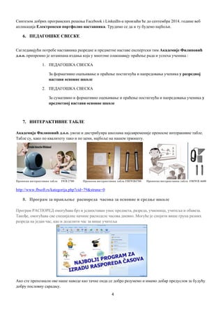 4
Синтезом добрих програмских решења Facebook i LinkedIn-а произаћи ће до септембра 2014. године веб
апликација Електронски портфолио наставника. Трудимо се да и ту будемо најбољи.
6. ПЕДАГОШКЕ СВЕСКЕ
Сагледавајући потребе наставника разредне и предметне наставе експертски тим Академије Филиповић
д.о.о. припремио је штампана издања која у многоме олакшавају праћење рада и успеха ученика :
1. ПЕДАГОШКА СВЕСКА
За формативно оцењивање и праћење постигнућа и напредовања ученика у разредној
настави основне школе
2. ПЕДАГОШКА СВЕСКА
За сумативно и формативно оцењивање и праћење постигнућа и напредовања ученика у
предметној настави основне школе
7. ИНТЕРАКТИВНЕ ТАБЛЕ
Академија Филиповић д.о.о. увози и дистрибуира школама најсавременије преносне интеракивне табле.
Табле су, како по квалитету тако и по цени, најбоље на нашем тржишту.
Преносна интерактивна табла IWB 2700 Преносна интерактивна табла FBIWB4700 Преносна интерактивна табла FBIWB 4600
http://www.fbsoft.rs/kategorija.php?cid=79&strana=0
8. Програм за прављење распоредa часова за основне и средње школе
Програм РАСПОРЕД омогућава брз и једноставан унос предмета, разреда, учионица, учитеља и обавеза.
Такође, омогућава све специјалне начине расподеле часова дневно. Могуће је спојити више група разних
разреда на један час, као и доделити час за више учитеља
Ако сте препознали ове наше наводе као тачне онда се добро разумемо и имамо добар предуслов за будућу
добру пословну сарадњу.
 