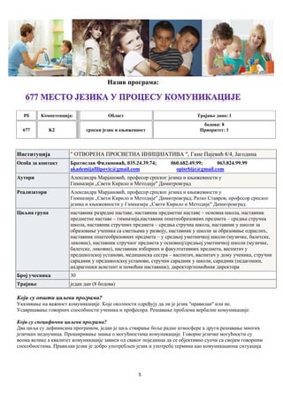 5
Назив програма:
Рб Компетенцијa: Област Трајање дана: 1
677 K2 српски језик и књижевност
бодова: 8
Приоритет: 1
Институција " ОТВОРЕНА ПРОСВЕТНА ИНИЦИЈАТИВА ", Гине Пајевић 8/4, Јагодина
Особа за контакт Братислав Филиповић, 035.24.39.74; 060.682.49.99; 063.824.99.99
akademijafilipovic@gmail.com opisrbije@gmail.com
Аутори Александра Марјановић, професор српског језика и књижевности у
Гимназији „Свети Кирило и Методије" Димитровград
Реализатори Александра Марјановић, професор српског језика и књижевности у
Гимназији „Свети Кирило и Методије" Димитровград; Ратко Ставров, професор српског
језика и књижевности у Гимназији „Свети Кирило и Методије" Димитровград
Циљна група наставник разредне наставе, наставник предметне наставе – основна школа, наставник
предметне наставе – гимназија,наставник општеобразовних предмета – средња стручна
школа, наставник стручних предмета – средња стручна школа, наставник у школи за
образовање ученика са сметњама у развоју, наставник у школи за образовање одраслих,
наставник општеобразовних предмета – у средњој уметничкој школи (музичке, балетске,
ликовне), наставник стручног предмета у основној/средњој уметничкој школи (музичке,
балетске, ликовне), наставник изборних и факултативних предмета, васпитач у
предшколској установи, медицинска сестра – васпитач, васпитач у дому ученика, стручни
сарaдник у предшколској установи, стручни сарадник у школи, сарадник (педагошки,
андрагошки асистент и помоћни наставник), директор/помоћник директора
Број учесника 30
Трајање један дан (8 бодова)
Који су општи циљеви програма?
Указивање на важност комуникације. Које околности одређују да ли је језик ''правилан'' или не.
Усавршавање говорних способности ученика и професора. Решавање проблема вербалне комуникације.
Који су специфични циљеви програма?
Два циља су дефинисана програмом, један је циљ стварање боље радне атмосфере а други решавање многих
језичких недоумица. Проширивање знања о могућностима комуникације. Говорне језичке могућности су
веома велике а квалитет комуникације зависи од сваког појединца да се објективно суочи са својим говорним
способностима. Правилан језик је добро употребљен језик и употреба термина као комуникациона ситуација
 
