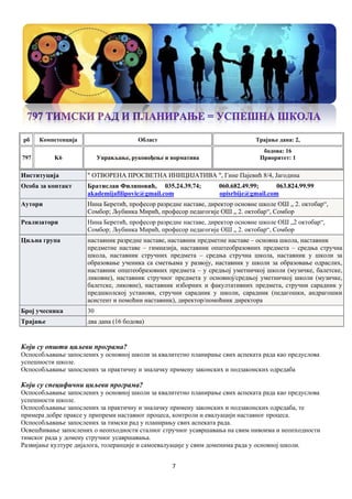 7
рб Компетенцијa Област Трајање дана: 2,
797 K6 Управљање, руковођење и норматива
бодова: 16
Приоритет: 1
Институција " ОТВОРЕНА ПРОСВЕТНА ИНИЦИЈАТИВА ", Гине Пајевић 8/4, Јагодина
Особа за контакт Братислав Филиповић, 035.24.39.74; 060.682.49.99; 063.824.99.99
akademijafilipovic@gmail.com opisrbije@gmail.com
Аутори Нина Беретић, професор разредне наставе, директор основне школе ОШ „ 2. октобар“,
Сомбор; Љубинка Мирић, професор педагогије ОШ „ 2. октобар“, Сомбор
Реализатори Нина Беретић, професор разредне наставе, директор основне школе ОШ „2 октобар“,
Сомбор; Љубинка Мирић, професор педагогије ОШ „ 2. октобар“, Сомбор
Циљна група наставник разредне наставе, наставник предметне наставе – основна школа, наставник
предметне наставе – гимназија, наставник општеобразовних предмета – средња стручна
школа, наставник стручних предмета – средња стручна школа, наставник у школи за
образовање ученика са сметњама у развоју, наставник у школи за образовање одраслих,
наставник општеобразовних предмета – у средњој уметничкој школи (музичке, балетске,
ликовне), наставник стручног предмета у основној/средњој уметничкој школи (музичке,
балетске, ликовне), наставник изборних и факултативних предмета, стручни сарaдник у
предшколској установи, стручни сарадник у школи, сарадник (педагошки, андрагошки
асистент и помоћни наставник), директор/помоћник директора
Број учесника 30
Трајање два дана (16 бодова)
Који су општи циљеви програма?
Оспособљавање запослених у основној школи за квалитетно планирање свих аспеката рада као предуслова
успешности школе.
Оспособљавање запослених за практичну и зналачку примену законских и подзаконских одредаба
Који су специфични циљеви програма?
Оспособљавање запослених у основној школи за квалитетно планирање свих аспеката рада као предуслова
успешности школе.
Оспособљавање запослених за практичну и зналачку примену законских и подзаконских одредаба, те
примера добре праксе у припреми наставног процеса, контроли и евалуацији наставног процеса.
Оспособљавање запослених за тимски рад у планирању свих аспеката рада.
Освешћивање запослених о неопходности сталног стручног усавршавања на свим нивоима и неопходности
тимског рада у домену стручног усавршавања.
Развијање културе дијалога, толеранције и самоевалуације у свим доменима рада у основној школи.
 