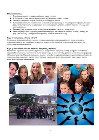 8
Планиране теме
 Утврђивање слабих тачака иницијалног теста - групно
 Избор области рада школе за унапређење и утврђивање слабих тачака
 Тимско планирање одабране области рада конкретне школе
 Истицање позитивних и негативних елемената у тимском раду из области радног процеса, тимског
рада, културе дијалога, толеранције и самоевалуације уз детаљан осврт на законске основе рада у
основној школи.
 Тимска израда акционог плана за ефикасно отклањање утврђених недостатака.
 Евалуација програма стручног усавршавања на крају наставне или школске године у односу на
резултате школе у самовредновању рада по донетом акционом плану.
Који су очекивани ефекти обуке?
Овладавање знањима из области закона и подзаконских аката, примена стечених знања у тимском
планирању рада, развој креативности, културе дијалога, толеранције и тимског рада запослених као
предуслова успешности школе.
Који су очекивани ефекти примене програма у пракси?
Квалитетно образовање и васпитање ученика, а индиректно и породица у циљу креирања квалитетног
друштва.Интензивирање спремности школа да одговоре на нове потребе друштва и нове тенденције развоја
образовног система. Одговорно стварање свести о потреби интердисциплинарног приступа свим областима
планирања рада у основној школи. Успостављање сарадничке атмосфере, тимског рада у самој школи
али и њено деловање на окружење
 