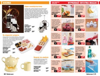 KUCHnIa                                                                                                                                             LICZBa pRODUKTÓW
                                                                                                                                                    OGRanICZOna                     WYpRZEDaŻ! OSTaTnIa OKaZja!
                                                                     Zaparz aromatyczną kawę                                                        Włóż świeże lub mrożone            55
                                                                                                                                                                                       sztuk
                                                                                                                                                                                               Ten niezwykły i zabawny
                                                                                                                                                    produkty do specjalnej                     pomysł z pewnością zasko-
                                                                                                                                                    torebki, a ugotują się do-                 czy Twoich gości. Banany
                                                                     W dzbanku szybko i wygodnie przygotujesz kawę lub herbatę o wyśmie-            skonale. 30 dużych (na 3-6                 i winogrona prezentują
                                                                     nitym smaku i aromacie, a potem podasz ją w wytwornych, wysokich               porcji) i 25 standardowych                 się elegancko i nabierają
                                                                     szklankach. Dzbanek ma filtr tłokowy ze stalowym sitkiem – wystarczy go        (1-2 porcje) torebek.                      słodyczy.
                                                                     docisnąć, by uzyskać czysty, gotowy napar bez konieczności odcedzania fu-
                                                                                                                                                    TOREBKI DO GOTOWanIa                       WIESZaK na BananY
                                                                     sów. Dzbanek i dwie szklanki są wykonane z żaroodpornego, trwałego szkła
                                                                                                                                                    W MIKROFaLÓWCE                             I WInOGROna
                                                                     wysokiej jakości. Obudowa ze stali nierdzewnej chroni naczynia i jednocze-
                                                                     śnie stanowi nowoczesny akcent dekoracyjny, dzięki                             KOD 59082                                  KOD 34753
                                                                     czemu dzbanek i szklanki wyglądają stylowo. W zestawie
                                                                     także dwa stalowe mieszadełka. Wymarzony prezent
                                                                                                                                                              1299      799                             1990    1399
                                                                     dla wszystkich wielbicieli świeżo zaparzonej
                                                                     kawy lub herbaty.
                                                                                                                                                    W tym koszyku możesz                       Porcelanowe dzbanuszki to              3
                                                                                                                                                                                                                                  sztuki
                                                                                                                                                    przechowywać różne owo-                    eleganckie pojemniki na sól,
                                                                                                                                                    ce. Zapięcie, umieszczone                  pieprz i ocet winny lub sos
                                                                                                                                                    pośrodku, ułatwia wygodne                  sojowy. Wysokość 8 cm,
                                                                                                                                                    zamykanie i otwieranie                     średnica 5 cm
                                                                     ZapaRZaCZ                                                                      koszyka. Wykonany ze stali
                                                                     DO KaWY/HERBaTY                                                                nierdzewnej. 21 x 23 cm
                                                                                                                                                                                               pORCELanOWY ZESTaW
                                                                     KOD pL954             4999                                                     KOSZYK na OWOCE                            DO pRZYpRaW
                                                                                                                                                    Kod 58488                                  KOD 57927
                                                                     WYSOKIE SZKLanKI
                                                                     DO KaWY/HERBaTY
                                                                     Z MIESZaDEŁKaMI
                                                                                                                                                              4999    3499                              2499    1799
                                                                     KOD pL955             3999
                                                                                                                                                    Aby księżniczka nie                        Wykonane z tworzywa nylo-
                                                                                                                                                    pobrudziła sukienki, załóż                 nowego, więc nie porysują
na eleganckie przyjęcia                                                                                                                             fartuszek. Szerokość 54 cm                 powierzchni naczyń z powło-
                                                                                                                                                    do 100 cm, długość 64 do                   ką zapobiegającą przywiera-
Podaj przystawki na tych szykownych talerzach, a zrobisz wrażenie!                                                                                  90 cm, możliwość regulacji                 niu potraw. Długość 27 cm
Prostokątny (30 x 7 x 4 cm) zawiera dwa pojemniki, a kwadratowy                                                                                     za pomocą paska na szyję.
(21 x 21 x 4 cm) – cztery, więc łącznie zmieści się w nich dużo
przysmaków: oliwek, serów, nachos itp. Każdy ma pośrodku
drewnianą tackę na koreczki. Przystawki                                                                                                             FaRTUSZEK KSIĘŻnICZKI                      SZCZYpCE nYLOnOWE
prezentują się tak smakowicie,                                                                                                                      KOD 59051                                  KOD 59419
że nikt się im nie oprze! Talerze
wykonane z porcelany w odcieniu
królewskiej bieli. W komplecie
                                                                                                                                                              1999     1399                             1699    1399
paczka wykałaczek gratis.
KWaDRaTOWY TaLERZ                                                                                                                                   Jak miło zacząć dzień od                   Bezwzględny dla tłustych
DO pRZYSTaWEK                                                                                                                                       lekkiego śniadania w wy-                   plam i przypaleń, ale łagod-
KOD pL963                    2999                                                                                                                   twornym stylu! Wykonane
                                                                                                                                                    z ceramiki filiżanka i talerz
                                                                                                                                                                                               ny dla dłoni. Zawiera kojący
                                                                                                                                                                                               ekstrakt z aloesu, zapobie-
pROSTOKąTnY TaLERZ                                                                                                                                  tworzą szykowny komplet.                   gający podrażnieniu skóry.
DO pRZYSTaWEK                                                                                                                                       Filiżanka 300 ml, talerz                   500 ml
KOD pL964                    2999                                                                                                                   21 x 18,5 cm                               aLOESOWY BaLSaM
                                                                                                                                                    ZESTaW ŚnIaDanIOWY                         DO MYCIa naCZYŃ
                                                                                                                                                    KOD 18296                                  Kod 57108
                                                                                                 Rozgrzej się smakiem                                         2499     1699                              899      599
                                                                                                 Uwielbiasz delektować się gorącą herbatą?
                                                                                                 Ten stylowy zestaw zawiera imbryk
                                                                                                 (poj. ok. 900 ml), podgrzewacz na tea-light        Do lodówki, zamrażalnika                   Zawiń krawędź otwartej
                                                                                                 oraz kubek (poj. ok. 300 ml), utrzymane            i mikrofalówki. Z pokrywka-                torebki wokół patyczka,
                                                                                                 w klasycznym, angielskim stylu. Wykonane           mi. Trzy duże: każde                       wyciśnij powietrze i wsuń
                                                                                                 z ceramiki w kolorze kości słoniowej.              o pojemności 1150 ml,                      nakładkę na patyczek. Cztery
                                                                                                                                                    trzy małe: po 600 ml                       patyczki o długości 25 cm
                                                                                                                                                                                               i sześć torebek 17,5 x 22 cm
                                                                                                 CERaMICZnY IMBRYK
                                                                                                                                                    pUDEŁKa                                    SZCZELnE ZapIĘCIa
                                                                                                 Z pODGRZEWaCZEM
                                                                                                 KOD 62922                             59      99   DO ŻYWnOŚCI              6                 Z TOREBKaMI           10
                                                                                                                                                    Kod 56517               sztuk              KOD 57433             ELEMEnTÓW



                                                                                                 CERaMICZnY KUBEK
                                                                                                 KOD 62923                             12      99
                                                                                                                                                              1999     1599                             1999      999
   20                                                                                                                                                                                                                            21
 