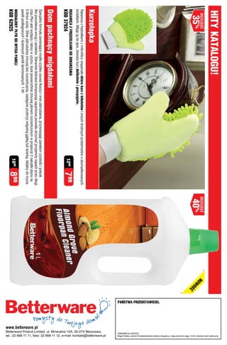 HITY KaTaLOGU!




                                                                                                                                                                                                                   Mogą Państwo zwrócić Przedstawicielowi dowolny, zakupiony u niego produkt w ciągu 14 dni i otrzymać zwrot całej sumy.
  osZcZędŹ                                                                                                                    osZcZędŹ   nOW
    35%                                                                                                                        40%           OŚ
                                                                                                                                               ć




                                                                                                                                                   paŃSTWa pRZEDSTaWICIEL




                                                                                                                                                                                                                   GWARANCjA jAKOśCI:
                                                                                                                                                                                            tel.: 22 668 11 11, faks: 22 668 11 12, e-mail: kontakt@betterware.pl
                                                                                                                                                                                            Betterware Poland Limited, ul. Mineralna 15A, 02-274 Warszawa,
Kurzołapka
Rękawica z frędzelkami z mikrofibry wspaniale zbiera kurz z bibelotów i innych drobnych przedmiotów o skomplikowanych
kształtach. Mając ją na ręce, zbierasz kurz delikatnie i precyzyjnie.
RĘKaWICa Z FRĘDZELKaMI DO ODKURZanIa
KOD 37924
                                                                                                        1299     799
Dom pachnący migdałami
Specjalna formuła zawierająca mydło szybko usuwa tłuszcz i inne zabrudzenia, przywracając panelom czystość i połysk.
Nie pozostawia smug i zacieków. Starannie dobrana kompozycja zapachowa pozwala utrzymać przyjemny zapach przez długi




                                                                                                                                                                            www.betterware.pl
czas.Płyn jest wydajny i łatwy w użyciu: duże powierzchnie zmywaj płynem rozcieńczonym w proporcji 2 nakrętki płynu na
5 litrów wody. Silne zabrudzenia zmywaj bez rozcieńczania, następnie przetrzyj wilgotną gąbką lub ścierką. Idealny do mycia
paneli podłogowych i ściennych paneli laminowanych. 1 litr
MIGDaŁOWY pŁYn DO MYCIa panELI
KOD 62925
                                                                                                        1599     899
 