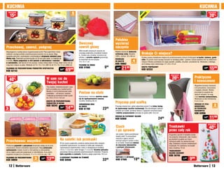 KUCHnIa                                                                                                                                                                                                                                                             KUCHnIa
    osZcZędŹ
                                                                                               5                                                                                                                                                                                   osZcZędŹ

         15                                                                                                                                                                                                                                                                         20%




                                                                                                                                                                                           ć
            zł




                                                                                                                                                                                         OŚ
                                                                                              sztuk




                                                                                                                                                                                        W
                                                                                                                                                                                      nO
                                                                                                                                                    polubisz




                                                                                               ć
                                                                                             OŚ
                                                                                           W
                                                                                                        Owocowy                                     wycierać




                                                                                         nO
 przechowaj, zamroź, podgrzej                                                                           zawrót głowy                                naczynia
                                                                                                        Włóż kawałki ulubionych owoców do
 Niezastąpione w każdej dobrze zorganizowanej kuchni! Pięć pojemników różnej                                                                        Miękkie ściereczki doskonale
 wielkości rozwiąże problem przechowywania żywności raz na zawsze. Mają
                                                                                                        uroczego pojemnika w kształcie truskaw-
                                                                                                        ki. Zmieści się w torebce, tornistrze lub
                                                                                                                                                    wchłaniają wodę. Bawełna            Brakuje Ci miejsca?
 specjalne pokrywki z zamknięciem umożliwiającym utrzymanie świeżości przez                                                                         100%, rozmiar: 42 x 68 cm
                                                                                                        plecaku, a szczelne zapięcie gwarantuje,                                        Szybko zyskasz dodatkowe miejsce do przechowywania różnych drobiazgów w kuchni, łazience, garde-
 dłuższy czas. Pojemniki są przezroczyste, by od razu było widać, co znajduje się                                                                   ŚCIERECZKI
                                                                                                        że zawartość się nie wysypie.                                                   robie. Po prostu wsuń zaczepy koszyka na istniejącą półkę – gotowe, koszyk stabilnie wisi na właściwym
 w środku. Można podgrzewać w nich żywność w mikrofalówce i zamrażać
 w zamrażalniku. Jeśli akurat ich nie używasz, możesz włożyć jeden w drugi, dzięki czemu nie zaj-
                                                                                                        14 x 12 x 7 cm                              DO naCZYŃ              4            miejscu! Możesz powkładać do niego saszetki, pudełka, zmywaki, szczoteczki itp. Wykonany z lekkiego,
                                                                                                                                                    KOD 59962
                                                                                                                                                                          sztuki
                                                                                                                                                                                        ale trwałego pręta metalowego. 27 x 23 x 10 cm
 mują dużo miejsca na półce. Wielkości od 10 x 10 x 7cm (360 ml) do 18 x 18 x 12 cm (2600 ml)           pOjEMnIK na OWOCE
                                                                                                        Kod 57680                           999      2499   2199                        KOSZYK pODpÓŁKOWY
                                                                                                                                                                                                                                                                            1999    1599
 pOjEMnIKI DO pRZECHOWYWanIa pRODUKTÓW SpOŻYWCZYCH
 KOD 62143
                                                                               6499   49     99                                                                                         KOD 62333

                                                                                                                                                                                                                               osZcZędŹ
    osZcZędŹ
                                                            W sam raz do                                                                                                                                                         20%                           praktyczne
     40    %
                                                                                                                                                                                                                                                               i nowoczesne
                                                            Twojej kuchni
                                                                                                                                                                                                                                                               Wygodnie wsuniesz ściereczki
                                                            Trzy owalne, metalowe koszyki z rącz-                                                                                                                                                              w te pomysłowe, nowoczesne
                                                            kami przydadzą się w każdej kuchni.
                                                                                                                                                                                                                                                               z wyglądu wieszaki. Możesz
                                                                                                        Postaw na stole
                                                            Możesz w nich przechowywać wiele
                                                                                                                                                                                                                                                               przyczepić je wszędzie bez
                                                            produktów – od warzyw, owoców
                                                                                                                                                                                                                                                               żadnych wkrętów, bo mają
                                                            i bułeczek po kuchenne środki czysto-       Nowoczesna i stylowa, świetnie nadaje                                                                                                                  z tyłu warstwę samoprzylepną.
                                                            ści. 24,5 x 21,5 x 14,5 cm                  się do wyeksponowania owoców                                                                                                                           Wykonane ze stali nierdzewnej.

                                                                                                                                                    przyczep pod szafką
                                                            KOSZYKI DO pRZECHOWYWanIa                   na stole. Średnica 36 cm                                                                                                                               5 x 5 x 2 cm
                                                            pRODUKTÓW W KUCHnI
                                                            Kod 58245
                                                                                                        CHROMOWana MISa                                                                                                                                        WIESZaKI ZE STaLI
                                                                                                                                                                                                                                                                                         2
                                                                                      14     99         na OWOCE                                    Przyczep wieszak tam, gdzie najbardziej przyda Ci się łatwy dostęp                                         nIERDZEWnEj
                                                                               2599
 3                                                                                                                                       23   99                                                                                                                                        sztuki

                                                                                                        Kod 61760                                   do papierowego ręcznika kuchennego. Nie potrzebujesz żadnych                                               DO ŚCIERECZEK
sztuki
                                                                                                                                                    wkrętów ani śrubek, ponieważ klamra z zapięciem umożliwia łatwe                                            KUCHEnnYCH
                                                                                                                                                    i stabilne przymocowanie wieszaka do spodu półki. 24,5 cm                                                  Kod 62056
                                                                                                                                                    WIESZaK na papIEROWY RĘCZnIK
                                                                                                                                                    Kod 62058                                                  2499                                                         1499    1199
                                                                                                                                                                                                                                                                                   osZcZędŹ
                                                                                                                                                    Ciach                                                                    Truskawki                                              40%
                                                                                                                                                    i po sprawie                                                             przez cały rok
                                                                                                                                                    Jak szybko i łatwo poszatkować                                           Oryginalny ręcznik w kształcie stożka
                                                                                                                                                    świeże zioła? Te pomysłowe                                               ma poręczny wieszaczek, więc możesz

 przechowasz wszystko!                                                        na sałatki lub przekąski                                              nożyczki o pięciu ostrych
                                                                                                                                                    ostrzach jednym ruchem zrobią
                                                                                                                                                                                                                             go powiesić na gałce czy innym
                                                                                                                                                                                                                             uchwycie szafki, by zawsze był pod
                                                                              W tym dużym pojemniku zmieścisz jednocześnie kilka rodzajów           to za Ciebie. Doskonałe również                                          ręką. Ozdobiony wzorem smakowitych
 Praktyczne pojemniki z pokrywkami doskonale nadają się do prze-              produktów spożywczych, bo zawiera w sobie pięć mniejszych,            do niszczenia dokumentów                                                 truskawek. Po rozłożeniu ma kształt
 chowywania różnych produktów spożywczych. Mają uniwersalne                   wyjmowanych pojemniczków: cztery o nieregularnym kształcie            z poufnymi informacjami.                                                 koła o średnicy 70 cm
 zastosowanie: możesz mrozić w nich potrawy w zamrażalniku                    (13,5 x 7 x 5,5 cm) i jeden okrągły (7 x 5,5 cm). Szczelna pokrywka
                                                                                                                                                                                                                             TRUSKaWKOWY
 lub po zdjęciu pokrywki podgrzewać w mikrofalówce. A po użyciu               gwarantuje dłuższą świeżość przechowywanych artykułów. Poręczna
                                                                                                                                                                                                                             RĘCZnIK KUCHEnnY
 wygodnie umyjesz je w zmywarce. 11 x 11 x 14,5 cm, poj. 1 litr               łyżka-szpatułka w zestawie. Średnica całego pojemnika: 24,5 cm
                                                                                                                                                                                                                             Kod 58765
                                                                                                                                                    nOŻYCZKI Z 5 OSTRZaMI
 pOjEMnIKI DO pRZECHOWYWanIa
 KOD 59058
                                         3
                                        sztuki
                                                   16  99
                                                            13    99          5-CZĘŚCIOWY pOjEMnIK na ŻYWnOŚć
                                                                              Kod 62046                                                  3399       Kod 57585                1999                                                               1799    999
     12                                                                                                                                                                                                                                                                                13
 