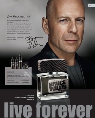 S23V01-K0
RU_ru_Coll_02_12_BG_3.indd 23 08.05.12 11:18
23
S23D
Дух бессмертия
Для крепких парней не существует
преград!
Для таких, как Брюс Уиллис. Почувствуй
себя неуязвимым: сандаловое дерево,
пряный перец и ветивер. Мужественный
и чуждый условностям: окутан ароматом
кедра и грейпфрута. Первый аромат
Брюса Уиллиса. Прикоснись к Легенде!
ДРЕВЕСНЫЙ | ЗЕЛЕНЫЙ |
ЭЛЕГАНТНЫЙ
ТОЛЬКО В LR:
ПЕРВЫЙ АРОМАТ ОТ БРЮСА
УИЛЛИСА!
s live forever
НАБОР
Fragrance Set Bruce Willis
Парфюмерный набор Брюс Уиллис 3510
Все продукты в наборе
Обычная цена 4.366,00 руб.
Выгодная цена в наборе 3.999,00 руб.
RU_ru_Coll_02_12_BG_3.indd 23RU_ru_Coll_02_12_BG_3.indd 23 11.05.12 18:0011.05.12 18:00
 