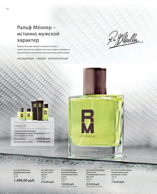 S30V01-K0
RU_ru_Coll_02_12_BG_3.indd 30 08.05.12 11:20
30
S30D
Ральф Мёллер –
истинно мужской
характер
Выразительный аромат наполнен силой и
мужественностью. Древесные ноты кедра, розмарин и
морской бриз составляют великолепную композицию.
НАСЫЩЕННЫЙ – СВЕЖИЙ – ХАРИЗМАТИЧНЫЙ
05 | Perfumed Deo Spray
Парфюмированный
дезодорант-спрей
100 мл
3371
779,00 руб.
01 | Eau de Perfume
Парфюмерная вода
50 мл
3370
1.499,00 руб.
02 | After Shave
Лосьон после
бритья
100 мл
3374
919,00 руб.
03 | Perfumed Hair
and Body Shampoo
Шампунь для волос
и тела
200 мл
3372
739,00 руб.
(369,50 руб. за 100 мл)
04 | Perfumed Cooling
Body Lotion
Охлаждающий лосьон
для тела
200 мл
3373
919,00 руб.
(459,50 руб. за 100 мл)
НАБОР
Fragrance Set Ralf Moeller
Парфюмерный набор Ральф Мёллер 3375
Все продукты в наборе
Обычная цена 4.855,00 руб.
Выгодная цена в наборе 4.599,00 руб.
01
RU_ru_Coll_02_12_BG_3.indd 30RU_ru_Coll_02_12_BG_3.indd 30 11.05.12 18:0011.05.12 18:00
 