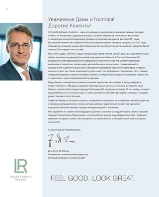 S4V01-K0S4V01-K0
RU_ru_Coll_02_12_BG_2.indd 4 08.05.12 11:06
4
S4DS4D
FEEL GOOD. LOOK GREAT.
Уважаемые Дамы и Господа!
Дорогие Клиенты!
LR Health & Beauty Systems – одна из ведущих европейских компаний прямых продаж
в области косметики, здоровья и ухода за собой. Немецкая компания с высокими
стандартами качества продукции пришла на российский рынок весной 2011 года.
На данный момент мы открыли в России 6 региональных центров продаж, а в 2012 году
планируем открытие новых дистрибьюторских центров. Ежемесячный рост оборота более
чем на 20% говорит сам за себя.
Мы очень рады, что пять наших главных факторов успеха служат для нас и десятков тысяч
наших партнеров надежной основой для развития бизнеса в России. Компания LR
предлагает сертифицированную продукцию высокого качества, соответствующую
немецким стандартам; уникальную автомобильную концепцию, справедливый и
прозрачный маркетинговый план, обширную программу обучения партнеров и сервис
высшего качества. Наша компания осуществляет эксклюзивное сотрудничество с такими
звездами мирового уровня как Брюс Уиллис и Хайди Клум, которые выпустили совместно
с нами свою серию парфюмерной продукции.
Наша бизнес-концепция основана на таких ценностях как любовь к делу, доверие и
ответственность. Мы даем каждому партнеру шанс начать и успешно развивать свой
бизнес, строить блестящую карьеру! Компания LR, основанная более 25 лет назад, сегодня
представлена в 32 странах мира. С нами уже более 300 000 партнеров, которых с каждым
днем становится все больше.
Развитие бизнеса в России, стране с невероятно огромным потенциалом, является для нас
ключевым направлением и означает дальнейшее укрепление в качестве одной из
ведущих компаний прямых продаж международного значения.
Мы надеемся на совместное будущее и долгое успешное сотрудничество с Вами, нашими
новыми Клиентами и Партнерами, на российском рынке под общим лозунгом – Будущее
начинается прямо сейчас! Используйте эту возможность и впишите свое имя в историю
успеха LR!
С наилучшими пожеланиями,
Д-р Йенс М. Абенд
Главный исполнительный директор
LR Health & Beauty Systems GmbH
RU_ru_Coll_02_12_BG_2.indd 4RU_ru_Coll_02_12_BG_2.indd 4 16.05.12 11:3216.05.12 11:32
 