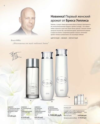 S6V01-K0
RU_ru_Coll_02_12_BG_2.indd 6 08.05.12 11:07
6
S6D
НОВИНКА!
04 | Eau de Parfum
Парфюмерная вода
50 ml
3630
1.749,00 руб.
НОВИНКА!
03 | Perfumed
Shower Gel
Парфюмированный
гель для душа
200 ml
3632
829,00 руб.
(414,50 руб. за 100 мл)
НОВИНКА!
02 | Perfumed Body
Lotion
Парфюмированный
лосьон для тела
200 ml
3633
919,00 руб.
(459,50 руб. за 100 мл)
НОВИНКА!
01 | Perfume Deo Spray
Парфюмированный
дезодорант-спрей
100 ml
3631
919,00 руб.
НАБОР
Lovingly by Bruce Willis Парфюмерный
набор Lovingly от Брюса Уиллиса 3634
Все продукты в наборе
Обычная цена 4.416,00 руб.
Выгодная цена в наборе 4.149,00 руб.
03
02
01
Любовь к супруге Эмме вдохновила Брюса Уиллиса преподнести
ей такой великолепный подарок. Аромат Lovingly – это символ
любви, верной и страстной. Букет белых цветов с запахом свежих
цитрусов окутает Вас чувственной аурой, наполненной шармом
и радостью жизни. Сандаловое дерево и мускус наполняют
аромат теплом и романтикой. Это настоящая любовь!
ЦВЕТОЧНЫЙ – СВЕЖИЙ – ЭЛЕГАНТНЫЙ
„Вдохновение от моей любимой Эммы“
Bruce Willis:
Новинка! Первый женский
аромат от Брюса Уиллиса
RU_ru_Coll_02_12_BG_2.indd 6RU_ru_Coll_02_12_BG_2.indd 6 16.05.12 11:3216.05.12 11:32
 
