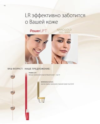 RU_ru_Coll_02_12_BG_5.indd 60 08.05.12 14:08
60
LR эффективно заботится
о Вашей коже
POWER LIFT
Больше жизненной энергии Вашей коже! – стр. 61
NANOGOLD & SILK –
против первых признаков старения кожи! стр. 62-63
ВАШ ВОЗРАСТ: НАШЕ ПРЕДЛОЖЕНИЕ:
30+
50+
40+
RU_ru_Coll_02_12_BG_5.indd 60RU_ru_Coll_02_12_BG_5.indd 60 18.05.12 09:0018.05.12 09:00
 