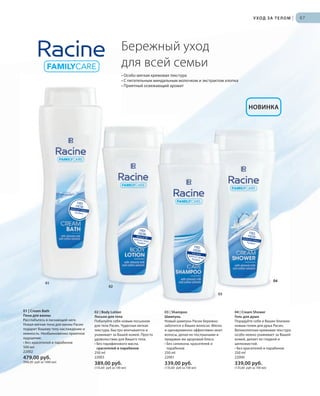 FREE
FROM :Artificial Colours
Parabens
FREE
FROM :Mineral OilArtificial ColoursParabens
FREE
FROM :Artificial Colours
Parabens
Silicones
FREE
FROM :
Artificial ColoursParabens
RU_ru_Coll_02_12_BG_6.indd 67 08.05.12 11:53
67
04
УХОД ЗА ТЕЛОМ |
01 | Cream Bath
Пена для ванны
Расслабьтесь в ласкающей неге.
Новая мягкая пена для ванны Расин
подарит Вашему телу наслаждение и
нежность. Необыкновенно приятное
ощущение.
• Без красителей и парабенов
500 мл
22002
479,00 руб.
(946,00 руб за 1000 мл)
02 | Body Lotion
Лосьон для тела
Побалуйте себя новым лосьоном
для тела Расин. Чудесная легкая
текстура, быстро впитывается и
ухаживает за Вашей кожей. Просто
удовольствие для Вашего тела.
• Без парафинового масла,
красителей и парабенов
250 ml
22003
389,00 руб.
(155,60 руб за 100 мл)
03 | Shampoo
Шампунь
Новый шампунь Расин бережно
заботится о Ваших волосах. Мягко
и одновременно эффективно моет
волосы, делая их послушными и
придавая им здоровый блеск.
• Без силикона, красителей и
парабенов
250 ml
22001
339,00 руб.
(135,60 руб за 100 мл)
04 | Cream Shower
Гель для душа
Порадуйте себя и Ваших близких
новым гелем для душа Расин.
Великолепная кремовая текстура
особо нежно ухаживает за Вашей
кожей, делает ее гладкой и
шелковистой.
• Без красителей и парабенов
250 ml
22000
339,00 руб.
(135,60 руб за 100 мл)
Бережный уход
для всей семьи
• Особо мягкая кремовая текстура
• С питательным миндальным молочком и экстрактом хлопка
• Приятный освежающий аромат
02
01
03
04
НОВИНКА
RU_ru_Coll_02_12_BG_6.indd 67RU_ru_Coll_02_12_BG_6.indd 67 15.05.12 12:5615.05.12 12:56
 