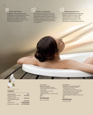 S68V01-K0S68V01-K0
RU_ru_Coll_02_12_BG_6.indd 68 08.05.12 11:54
68
S68DS68D
68
Завершающий этап
После тщательной очистки
Вашему телу нужна нежная забота.
Нежно вотрите расслабляющий
масляный бальзам в кожу, чтобы
максимально раскрылись все его
питательные и увлажняющие свойства.
01 | Спа Люкс
Молочко для ванны
• Молочно-кремовая текстура
• Масло Марулы мягко заботится о
вашей коже
• Плод баобаба интенсивно
увлажняет кожу
• натуральное масло сои питает кожу
200 мл
3606
819,00 руб.
(409,50 руб за 100 мл)
02 | Спа Люкс
Скраб для тела на масляной основе
• уникальное сочетание из масел,
«алмазной пыли» и соли
• масло Марулы мягко заботится о коже
• «алмазная пыль» мягко и основательно
удаляет отмершие частицы кожи
• активизирует кровоснабжение
• бодрящий эффект, гладкая и свежая кожа
250 г
3607
859,00 руб.
(3.436 руб за 1000 г)
НАБОР
Спа Люкс Набор 3605
Молочко для ванны · 200 мл 819,00 руб.
Скраб для тела на
масляной основе · 250 г 859,00 руб.
Расслабляющий бальзам
· 200 мл 819,00 руб.
Обычная цена 2.497,00 руб.
Выгодная цена в наборе 2.279,00 руб.
Молочная ванна
Первый этап релаксации –
очищающая и расслабляющая молочно-
масляная ванна. Вдохновляющий
аромат теплых цветов апельсина и
яблони расслабит Ваши мысли, а тело
нежно окутает белая волна.
Пилинг с алмазами
Великолепный масляный пилинг для
тела дополнит очищающую процедуру.
Медленными круговыми движениями
вотрите его в кожу и ощутите уникальное
сочетание высококачественных масел
и настоящей алмазной пыли. Истинное
наслаждение!
RU_ru_Coll_02_12_BG_6.indd 68RU_ru_Coll_02_12_BG_6.indd 68 15.05.12 12:5615.05.12 12:56
 