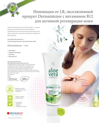 S70V01-K0
ALOE
VERA BY LR
M
A
D E I N G
E
R
MANY
RU_ru_Coll_02_12_BG_6.indd 70 10.05.12 15:12
70
S70D
Aloe Vera Dermaintense
Алоэ Вера Интенсивный крем для тела
Инновационный крем для ухода за чувствительной
и проблемной кожей. Комплекс с витамином B12
позаботится также о сухой и покрасневшей коже.
Dermaintense разрабатывался специально для
целенаправленного ухода за особенно сухими участками
кожи. Крем обильно наносится на очищенные участки кожи
несколько раз в день.
Без отдушек.
50 мл
20006
1.399,00 руб.
(2.798,00 руб. за 100 мл)
Алоэ Вера
Масло
примулы
вечерней
Действие комплекса
Витамин
B12
Экстракт
магонии
20%
Алоэ Вера
Интенсивный крем для тела Dermaintense – лучший
выбор для чувствительной кожи. Особенно
рекомендуется для чувствительной кожи лица, шеи,
области декольте, локтевых и коленных сгибов, для
детской кожи.
Алоэ Вера Dermaintense –
быстрое решение для чувствительной кожи.
Инновация от LR, эксклюзивный
продукт Dermaintense c витамином B12
для активной регенерации кожи
• Алоэ Вера
• Примула вечерняя
• Магония
• Витамин B12
Dermaintense – это:
* Патент: DE 10 2010 030 443 A1
10
ЛЕТ
*Продукт
запатентован
Продукт одобрен
дерматологами
Не содержит:
• Парабенов
• Отдушек
• Минеральных масел
Высокое качество
сертифицированной
продукции
RU_ru_Coll_02_12_BG_6.indd 70RU_ru_Coll_02_12_BG_6.indd 70 15.05.12 12:5615.05.12 12:56
 