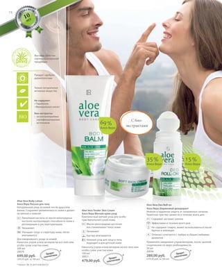 S78V01-K0
ALOE
VERA BY LR
M
A
D E I N G
E
R
MANY
RU_ru_Coll_02_12_BG_6.indd 78 08.05.12 11:55
78
S78D
Aloe Vera Body Lotion
Алоэ Вера Лосьон для тела
Натуральный уход за кожей после душа или
ванны. Сохраняет увлажненность кожи и делает
ее мягкой и нежной.
Линолевая кислота из масла виноградных
косточек контролирует способность кожи к
регенерации и реструктуризации.
Увлажняет
Улучшает тонус и структуру кожи, легко
впитывается
Для ежедневного ухода за кожей.
Наносить утром и/или вечером на все тело или
особо сухие участки кожи.
200 мл
20078
699,00 руб.
(349,50 руб. за 100 мл)
Aloe Vera Tender Skin Cream
Алоэ Вера Мягкий крем-уход
Комплексный мягкий уход для особо
чувствительной сухой кожи.
Масло виноградных косточек
восстанавливает тонус кожи
Увлажняет
Быстро впитывается
Нежный уход для лица и тела,
подходит и для детской кожи
Наносить утром и/или вечером на все тело или
особо сухие участки кожи.
100 мл
20031
479,00 руб.
Aloe Vera Deo Roll-on
Алоэ Вера Шариковый дезодорант
Нежная и надежная защита от неприятных запахов.
Приятное чувство свежести в течение всего дня.
Содержит экстракт хлопка
Эффективен в течение всего дня
Не содержит спирта, может использоваться после
бритья и эпиляции
Отлично сочетается с любым из Ваших любимых
aроматов
Применять ежедневно утром/вечером, после занятий
спортом или по мере необходимости.
50 мл
20036
289,00 руб.
(578,00 руб. за 100 мл)
+
С био-
экстрактами
15%
Алоэ Вера
35%
Алоэ Вера
69%
Алоэ Вера
+
Продукт одобрен
дерматологами
Только натуральные
активные вещества
Не содержит:
• Парабенов
• Минеральных масел
Био-экстракты:
• из контролируемых
сертифицированных
источников
10
ЛЕТ
Высокое качество
сертифицированной
продукции
* Патент: DE 10 2010 030 654 A1
* *
*
Продукт
запатентован
Продукт
запатентован
Продукт
запатентован
RU_ru_Coll_02_12_BG_6.indd 78RU_ru_Coll_02_12_BG_6.indd 78 15.05.12 12:5615.05.12 12:56
 