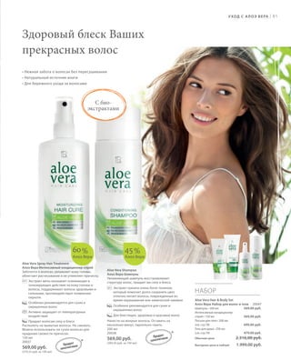 S81V01-K0
RU_ru_Coll_02_12_BG_6.indd 81 08.05.12 11:57
81
S81D
Aloe Vera Shampoo
Алоэ Вера Шампунь
Увлажняющий шампунь восстанавливает
структуру волос, придает им силу и блеск.
Экстракт граната очень богат танином,
который помогает долго сохранять цвет,
отлично питает волосы, поврежденные во
время окрашивания или химической завивки.
Особенно рекомендуется для сухих и
окрашенных волос
Для блестящих, здоровых и красивых волос
Нанести на мокрые волосы. Оставить на
несколько минут, тщательно смыть.
200 мл
20038
569,00 руб.
(284,50 руб. за 100 мл)
Aloe Vera Spray Hair Treatment
Алоэ Вера Интенсивный кондиционер-спрей
Заботится о волосах, увлажняет кожу головы,
облегчает расчесывание и не утяжеляет прическу.
Экстракт мяты оказывает освежающее и
тонизирующее действие на кожу головы и
волосы, поддерживает волосы здоровыми и
сильными, противодействует появлению
перхоти.
Особенно рекомендуется для сухих и
окрашенных волос
Активно защищает от температурных
воздействий
Придает волосам силу и блеск
Распылить на вымытые волосы. Не смывать.
Можно использовать на сухих волосах для
придания свежести прическе.
150 мл
20037
569,00 руб.
(379,33 руб. за 100 мл)
НАБОР
Aloe Vera Hair & Body Set
Алоэ Вера Набор для волос и тела 20047
Шампунь • 200 мл
Интенсивный кондиционер-
спрей • 150 мл
Лосьон для тела • 200 мл
(см. стр.78)
Гель для душа • 250 мл
(см. стр.79)
Обычная цена 2.316,00 руб.
Выгодная цена в наборе 1.999,00 руб.
60%
Алоэ Вера
45%
Алоэ Вера
569,00 руб.
569,00 руб.
699,00 руб.
479,00 руб.
УХОД С АЛОЭ ВЕРА |
Здоровый блеск Ваших
прекрасных волос
• Нежная забота о волосах без пересушивания
• Натуральный источник влаги
• Для бережного ухода за волосами
С био-
экстрактами
*
*Продукт
запатентован
Продукт
запатентован
RU_ru_Coll_02_12_BG_6.indd 81RU_ru_Coll_02_12_BG_6.indd 81 15.05.12 12:5615.05.12 12:56
 