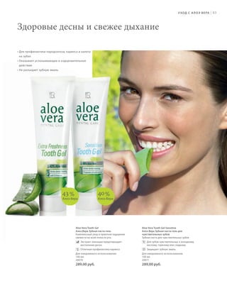 S83V01-K0
RU_ru_Coll_02_12_BG_7.indd 83 08.05.12 12:05
S83D
83
Aloe Vera Tooth Gel
Алоэ Вера Зубная паста-гель
Комплексный уход и приятное ощущение
свежести во всей полости рта.
Экстракт эхинацеи предотвращает
воспаление десен
Отличная профилактика кариеса
Для ежедневного использования.
100 мл
20070
289,00 руб.
Aloe Vera Tooth Gel Sensitive
Алоэ Вера Зубная паста-гель для
чувствительных зубов
Зубная паста для чувствительных зубов
Для зубов чувствительных к холодному,
кислому, горячему или сладкому
Защищает зубную эмаль
Для ежедневного использования.
100 мл
20071
289,00 руб.
43%
Алоэ Вера
40%
Алоэ Вера
УХОД С АЛОЭ ВЕРА |
Здоровые десны и свежее дыхание
• Для профилактики пародонтоза, кариеса и налета
на зубах
• Оказывает успокаивающее и оздоровительное
действие
• Не разъедает зубную эмаль
RU_ru_Coll_02_12_BG_7.indd 83RU_ru_Coll_02_12_BG_7.indd 83 15.05.12 09:2815.05.12 09:28
 