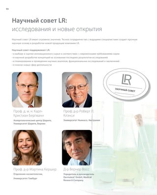 S86V01-K0
RU_ru_Coll_02_12_BG_7.indd 86 08.05.12 12:06
86
S86D
Научный совет LR имеет огромное значение. Тесное сотрудничество с ведущими специалистами создает прочную
научную основу в разработке новой продукции компании LR.
Научный совет поддерживает LR:
• в выборе и оценке инновационного сырья в соответствии с современными требованиями науки
• в научной разработке концепций на основании последних результатов исследований
• в планировании и проведении научных анализов, функциональных исследований и заключений
• в поиске новых сфер деятельности
Научный совет LR:
исследования и новые открытия
НАУЧНЫЙ СОВЕТ
Проф. д. м. н. Карл-
Кристиан Бергманн
Аллергологический центр Шарите,
Университет Шарите, Берлин
Д-р Вернер Восс
Учредитель и руководитель
Dermatest®
GmbH, Medical
Research Company
Проф. д-р Роберт Л.
Клэнси
Университет Ньюкасл, Австралия
Проф. д-р Мартина Кершер
Отделение косметологии,
Университет Гамбург
RU_ru_Coll_02_12_BG_7.indd 86RU_ru_Coll_02_12_BG_7.indd 86 15.05.12 09:2815.05.12 09:28
 
