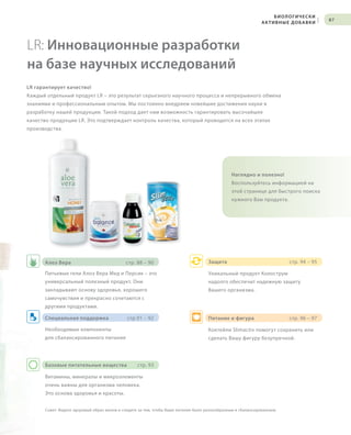 S87V01-K0
RU_ru_Coll_02_12_BG_7.indd 87 08.05.12 12:06
87
Базовые питательные вещества стр. 93
Витамины, минералы и микроэлементы
очень важны для организма человека.
Это основа здоровья и красоты.
Питание и фигура стр. 96 – 97
Коктейли Slimactiv помогут сохранить или
сделать Вашу фигуру безупречной.
Защита стр. 94 – 95
Уникальный продукт Колострум
надолго обеспечит надежную защиту
Вашего организма.
Совет: Ведите здоровый образ жизни и следите за тем, чтобы Ваше питание было разнообразным и сбалансированным.
S87D
LR: Инновационные разработки
на базе научных исследований
LR гарантирует качество!
Каждый отдельный продукт LR – это результат серьезного научного процесса и непрерывного обмена
знаниями и профессиональным опытом. Мы постоянно внедряем новейшие достижения науки в
разработку нашей продукции. Такой подход дает нам возможность гарантировать высочайшее
качество продукции LR. Это подтверждает контроль качества, который проводится на всех этапах
производства.
Наглядно и полезно!
Воспользуйтесь информацией на
этой странице для быстрого поиска
нужного Вам продукта.
Питьевые гели Алоэ Вера Мед и Персик – это
универсальный полезный продукт. Они
закладывают основу здоровья, хорошего
самочувствия и прекрасно сочетаются с
другими продуктами.
Необходимые компоненты
для сбалансированного питания
Алоэ Вера стр. 88 – 90
Специальная поддержка стр.91 – 92
БИОЛОГИЧЕСКИ
АКТИВНЫЕ ДОБАВКИ
|
RU_ru_Coll_02_12_BG_7.indd 87RU_ru_Coll_02_12_BG_7.indd 87 15.05.12 09:2815.05.12 09:28
 