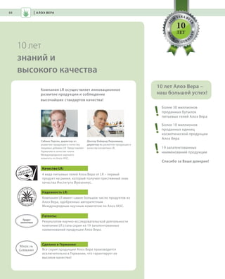 S88V01-K0
AL
O
E VERA BY
LR
MAD
E
IN G ER M
A
NY
RU_ru_Coll_02_12_BG_7.indd 88 08.05.12 12:06
88
S88D
10 лет
знаний и
высокого качества
| АЛОЭ ВЕРА
Более 30 миллионов
проданных бутылок
питьевых гелей Алоэ Вера
Более 10 миллионов
проданных единиц
косметической продукции
Алоэ Вера
19 запатентованных
наименований продукции
Спасибо за Ваше доверие!
10 лет Алоэ Вера –
наш большой успех!
10
ЛЕТ
Компания LR осуществляет инновационное
развитие продукции и соблюдение
высочайших стандартов качества!
Сабина Ларсен, директор по
развитию продукции и качеству
пищевых добавок LR. Представляет
Германию в качестве члена
Международного научного
комитета по Алоэ IASC.
Доктор Раймунд Лирхаммер,
директор по развитию продукции и
качеству косметики LR.
Качество LR:
4 вида питьевых гелей Алоэ Вера от LR – первый
продукт на рынке, который получил престижный знак
качества Института Фрезениус.
Надежность LR:
Компания LR имеет самое большое число продуктов из
Алоэ Вера, одобренных авторитетным
Международным научным комитетом по Алоэ IASC.
Патенты:
Результатом научно-исследовательской деятельности
компании LR стала серия из 19 запатентованных
наименований продукции Алоэ Вера.
Сделано в Германии:
Вся серия продукции Алоэ Вера производится
исключительно в Германии, что гарантирует ее
высокое качество!
Продукт
запатентован
RU_ru_Coll_02_12_BG_7.indd 88RU_ru_Coll_02_12_BG_7.indd 88 15.05.12 09:2815.05.12 09:28
 