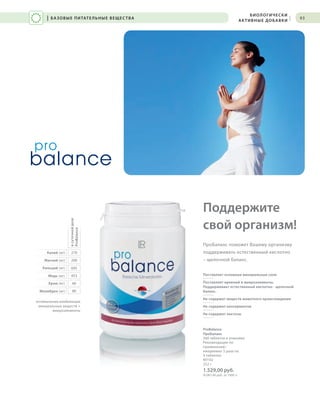 RU_ru_Coll_02_12_BG_7.indd 93 08.05.12 12:08
Поставляет основные минеральные соли
Поставляет кремний и микроэлементы.
Поддерживает естественный кислотно - щелочной
баланс.
Не содержит веществ животного происхождения
Не содержит консервантов
Не содержит лактозы
Поддержите
свой организм!
ПроБаланс поможет Вашему организму
поддерживать естественный кислотно
– щелочной баланс.
ProBalance
ПроБаланс
360 таблеток в упаковке
Рекомендации по
применению:
ежедневно 3 раза по
4 таблетки
80102
252 г
1.529,00 руб.
(6.067,46 руб. за 1000 г)
93
270
200
695
оптимальная комбинация
минеральных веществ +
микроэлементы
453
60
80
Калий (мг)
Магний (мг)
Кальций (мг)
Медь (мг)
Хром (мг)
Молибден (мг)
всуточнойдозе
ProBalance
| БАЗОВЫЕ ПИТАТЕЛЬНЫЕ ВЕЩЕСТВА
БИОЛОГИЧЕСКИ
АКТИВНЫЕ ДОБАВКИ |
RU_ru_Coll_02_12_BG_7.indd 93RU_ru_Coll_02_12_BG_7.indd 93 15.05.12 09:2815.05.12 09:28
 