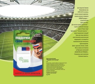 До открытия Зимних
Олимпийских игр
СОЧИ-2014 осталось
совсем немного времени.
нашем каталоге появился
НОВЫЙ продукт –
косметический
грим для лица.
Достаточно одного движения –
и цвета любимой команды
украсят Ваше лицо!
Триколор от“Зеленой планеты”–
яркое выражение эмоций!
Грим для лица является
качественной косметической
продукцией, состоящей из
компонентов растительного
происхождения.
Цвета: красный, белый, синий.
Масса грима изготовлена
во Франции компанией
«КОСМЕТИК АН ПРОВАНС».
Специально для компании
«Зеленая планета».
Грим косметический
“Поддержи свою команду!”
5,4 г
Грим для лица - важный атрибут настоящего болельщика
в каждом спортивном состязании и чемпионате,
особенно в преддверии важных для России событий.
Удобный и компактный грим для лица состоит из
компонентов растительного происхождения.
Наносится легко и быстро – одним движением!
Создает насыщенный, выразительный, точный след
российского триколора!
РАЗБУДИ В СЕБЕ БОЛЕЛЬЩИКА –
ПОДДЕРЖИ СВОЮ КОМАНДУ!
Код 7777
 