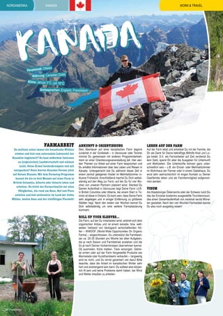 nordamerika

WORK & TRAVEL

Kanada

ada
Kan
ttawa

Hauptstadt: O

Währung: Canadian Dollar

Klima: Januar 3°C, Juli 18°

C

Amtssprachen: Englisch, Französisch

Farmarbeit

Du wolltest schon immer die kanadische Wildnis
erleben und bist vom naturnahen Lebensstil der
Kanadier begeistert? Du hast außerdem Interesse
an (organischer) Landwirtschaft und scheust
nicht, Deine Ärmel hochzukrempeln und mit
anzupacken? Dann warten Kanadas Farmer jetzt
auf Deinen Einsatz: Mit dem Farmstay-Programm
kannst Du bis zu drei Monate auf einer Farm in
British Columbia, Alberta oder Ontario leben und
arbeiten. Du hilfst der Farmerfamilie bei allen
Tätigkeiten, die rund um Haus, Hof und Tiere
anfallen und bist mittendrin im Land der tiefen
Wälder, weiten Seen und der vielfältigen Tierwelt!

Ankunft & Orientierung

Dein Abenteuer auf einer kanadischen Farm beginnt
zunächst in der Großstadt – in Vancouver oder Toronto
nimmst Du gemeinsam mit anderen Programmteilnehmern an einer Orientierungsveranstaltung teil. Hier werden Themen zur Arbeit auf einer Farm besprochen und
Du erhältst Informationen über das Leben und Reisen in
Kanada. Untergebracht bist Du während dieser Zeit in
einem zentral gelegenen Hostel im Mehrbettzimmer inklusive Frühstück. Anschließend machst Du Dich selbstständig auf den Weg zur Farm, auf der Du für vier Wochen von unseren Partnern platziert wirst. Startest Du
Deinen Aufenthalt in Vancouver liegt Deine Farm i.d.R.
in British Columbia oder Alberta, bei einem Start in Toronto ist diese in Ontario. Es kann sein, dass Deine Farm
sehr abgelegen und in einiger Entfernung zu größeren
Städten liegt. Nach den ersten vier Wochen kannst Du
Dich selbstständig um eine weitere Farmplatzierung
kümmern.Nach der ersten Platzierung ist die selbständige Suche nach

roll up your sleeves...

Die Farm, auf der Du mitarbeiten wirst, widmet sich dem
organischen Anbau und ist einem kanada- bzw. weltweiten Verband von ökologisch wirtschaftenden Höfen – WWOOF (World-Wide Opportunities On Organic
Farms) – angeschlossen. Du unterstützt die Farmbesitzer ca. 25-35 Stunden pro Woche bei allen Aufgaben,
die je nach Saison und Farmbetrieb anstehen und die
Du je nach Deinen Vorkenntnissen übernehmen kannst.
Ob ausmisten, Kühe melken, Tiere versorgen, Getreide ernten oder auf der Farm hergestellte Produkte wie
Marmelade oder Kunsthandwerk verkaufen – langweilig
wird es nicht, und Du lernst garantiert viel dazu! Bitte
beachte, dass die Arbeit im kanadischen Winter sehr
hart und anstrengend sein kann. Du solltest also körperlich fit sein und keine Probleme damit haben, bei Wind
und Wetter draußen zu arbeiten.

16 | TravelWorks

Leben auf der Farm

Auf der Farm lebst und arbeitest Du mit der Familie, die
Dir als Dank für Deine tatkräftige Mithilfe Kost und Logis bietet. D.h. als Farmarbeiter auf Zeit verdienst Du
kein Geld, sparst Dir aber die Ausgaben für Unterkunft
und Mahlzeiten. Die Unterkünfte können ganz unterschiedlich sein – z.B. ein Einzel- oder Mehrbettzimmer
im Wohnhaus der Farmer oder in einem Gästehaus. Du
wirst sehr wahrscheinlich im engen Kontakt zu Deiner
Gastfamilie leben und als Familienmitglied aufgenommen werden.

Visum

Als Staatsbürger Österreichs oder der Schweiz nutzt Du
das bei Einreise kostenlos ausgestellte Touristenvisum,
das einen Gesamtaufenthalt von maximal sechs Monaten gestattet. Nach den vier Wochen Farmarbeit kannst
Du also noch ausgiebig reisen!

 