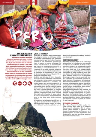 lateinamerika

Freiwilligenarbeit

PERU

Hauptstadt:

PERU
Sprachkurs &
Freiwilligenarbeit

Smaragdgrüne Bergpässe, kunterbunte
Indiomärkte, jahrhundertealte Städte: Peru lässt
Dich nicht mehr los, wenn Du einmal hier gewesen
bist. Es gilt nicht umsonst als eines der schönsten
Ziele Südamerikas. Auf ca. 3.400 m Höhe in den
Anden liegt die prächtige Stadt Cusco. Hier kannst
Du Freiwilligenarbeit mit einem Sprachkurs kombinieren. Cusco ist aufgrund seiner fantastischen Lage,
kolonialen Gebäude und der Nähe zu den weltberühmten Ruinen von Machu Picchu einer der größten
Touristenmagnete des Kontinents. Eine unvergessliche Umgebung, um Spanisch zu lernen und eine ganz
besondere Arbeits- und Reiseerfahrung zu machen.

38 | TravelWorks

¿hablas espaÑol?

Lima

Währung: Nuevo Sol

Klima: Januar 22°C, Juli 16°C

Amtssprachen

In Peru wird ein besonders reines Spanisch gesprochen, das gut zu verstehen ist – falls Du also noch keine oder wenig Spanischkenntnisse hast, ist der kleine
Andenstaat eine sehr gute Wahl für Dich! TravelWorks
kooperiert mit einer internationalen Sprachschule in
Cusco. Du besuchst mit maximal fünf weiteren Teilnehmern einen Spanischkurs, der Deinem Sprachniveau entspricht. 20 Stunden pro Woche nimmst Du am
Unterricht teil und bist anschließend bestens auf die
Projektarbeit und das Reisen vorbereitet. Während des
Kurses wohnst Du bei einer Gastfamilie (Einzelzimmer
mit Halbpension), auf Wunsch kannst Du auch in einer
der Sprachschule angeschlossenen Studenten-WG mit
Halbpension untergebracht werden.
Die Schule sorgt dafür, dass Du Dich in Cusco sofort
wie zu Hause fühlst: Du erhältst hier nicht nur Sprachunterricht, sondern Du kannst zudem an verschiedensten Aktivitäten teilnehmen und z.B. einen Salsa- oder
Kochkurs belegen. Nach dem Unterricht kannst Du mit
anderen Sprachschülern das gemütliche Studentencafé
in der Nähe der Schule besuchen. Die Schule unterhält
übrigens außerhalb von Cusco noch zwei Niederlassungen: eine im Tambopata Nationalpark im Regenwald
und eine im berühmten Heiligen Tal der Inka, wo Du auf
spannende Entdeckungstour gehen kannst. Entscheide
Dich einfach vor Ort in Cusco, ob Du – gegen Aufpreis,
der auch Exkursionen abdeckt – einen Teil des Sprachkurses an einer dieser beiden Schulen absolvieren
möchtest.
Auf Wunsch und bei Verfügbarkeit kannst Du auch am
sog. „Sprach-Tandem“ teilnehmen. Hier bekommst Du
einen peruanischen Studenten zugeteilt, der Deutsch
lernen möchte oder bereits ein wenig Deutsch kann. So

: Spanisch, Que
Aymara

chua,

könnt Ihr Euch gegenseitig Eure jeweilige Muttersprache näherbringen.

Freiwilligenarbeit

Ein Großteil der Projekte liegt in und um Cusco. Einige
wenige befinden sich in Arequipa (von Cusco aus etwa
neun Stunden mit dem Bus bzw. 30 Minuten per Flugzeug) und im Heiligen Tal der Inka (etwa eine Stunde mit
dem Bus von Cusco entfernt) in denen Du nur auf eigenen Wunsch plaziert wirst. Es gibt mehrere Organisationen, die gerne auf die tatkräftige Hilfe von Volontären
zurückgreifen. Die meisten Projekte sind in den Bereichen Soziales, Bildung, Gesundheit und Tourismus bzw.
Kultur angesiedelt, sodass Du Dich in verschiedenen
Einrichtungen engagieren kannst, darunter z.B. Schulen, Kindergärten, Hausaufgabenclubs, Waisenhäuser,
Mutter-Kind-Heime, Fürsorgezentren für Straßenkinder,
Rehabilitationszentren für Kinder und Erwachsene (Vorkenntnisse sind gerne gesehen, aber kein Muss), Ernährungsprojekte, Krankenhäuser (i.d.R. nur mit Ausbildung
und/oder Studium im medizinischen Bereich möglich),
Sportprojekte, Museen und Kunstzentren.
Nach der Anmeldung erhältst Du eine Projektliste, aus
der Du Deine drei Favoriten auswählen kannst. Aber:
Flexibilität ist gefragt. Sprachkenntnisse und Erfahrungen können eine Rolle bei der Auswahl des Projektes
spielen, dem Du zugewiesen wirst. Es gibt auf jeden Fall
genügend Möglichkeiten für jeden, eine unvergessliche
Zeit als Volontär zu erleben. Hauptsache, Du bist offen
für neue Erfahrungen!

5 Wochen-Programm

Das 5 Wochen-Programm ähnelt dem regulären 8-wöchigen Programm. Jedoch erhältst Du nur eine Woche
Spanischunterricht und engagierst Dich die restlichen
Wochen in einem Hilfsprojekt. Dir eröffnen sich dabei
dieselben Projektmöglichkeiten wie Teilnehmern des 8
Wochen-Programms. Da Du aber vergleichsweise wenig
Sprachunterricht hast, ist es sehr wichtig, bereits gute
Spanischkenntnisse mitzubringen.

 