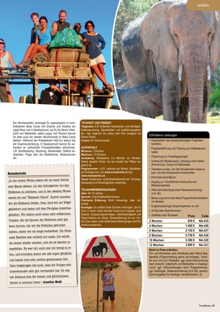 NAMIBIA

Die Wochenenden verbringst Du abwechselnd im komfortableren Base Camp (mit Dusche und Toilette) am
Ugab River und in Swakopmund, wo Du für Deine Unterkunft und Mahlzeiten selbst sorgst. Auf Wunsch kannst
Du aber auch am zweiten Wochenende im Base Camp
bleiben. Während der Projektarbeit hilfst Du reihum bei
der Essenszubereitung. In Swakopmund kannst Du außerdem an zahlreichen Freizeitaktivitäten teilnehmen,
z.B. Sandboarding, Skydiving, Kamelreiten, Delfine beobachten, Flüge über die Skelettküste, Wüstentouren
etc.

Reisebericht
„In der ersten Woche haben wir an einer Schule
eine Mauer gebaut, um den Schulgarten vor den

Elefanten zu schützen, und in der zweiten Woche
waren wir auf "Elephant Patrol". Zuerst mussten

wir die Elefanten finden. Dazu sind wir auf Hügel
geklettert und haben mit dem Fernglas Ausschau
gehalten. Wir hatten auch einen sehr erfahrenen
Tracker, der die Spuren der Elefanten sehr gut

lesen konnte. Als wir die Elefanten gefunden
hatten, haben wir sie lange beobachtet. Die Reise
nach Namibia war einfach nur super. Ich würde
sie immer wieder machen, und sie ist absolut zu

empfehlen. Es war toll, auch mal mit wenig zu leben, und trotzdem waren wir alle super glücklich
und hatten eine sehr schöne gemeinsame Zeit.
Dazu beigetragen hat auch, dass die Gruppe sich
untereinander sehr gut verstanden hat. Es war
mit Abstand eine der besten und glücklichsten

Tätigkeit und Freizeit
Tätigkeiten: Z.B. Elefanten beobachten und verfolgen,
Datensammlung, Bauarbeiten und Aufklärungsarbeiten. Ggf. beginnst Du schon sehr früh morgens mit
Deiner Arbeit.
Freizeit: Am Wochenende.
Aufenthalt
Minimum: 2 Wochen.
Maximum: 12 Wochen.
Anmeldung: Mindestens 2-3 Monate vor Abreise.
Gerne deutlich früher, da die Anzahl der Plätze begrenzt ist.
Programmstart: I.d.R. zweimal pro Monat. Startdaten
auf Anfrage bzw. auf www.travelworks.at bzw.
www.travelworks.ch.
Visum: Kostenlose Aufenthaltserlaubnis bei Einreise,
Reisepass und Rückflugticket notwendig.
Teilnahmewbedingungen
Alter: Ab 18 Jahren.
Sprache: Gute Englischkenntnisse.
Praktische Erfahrung: Nicht notwendig, aber von
Vorteil.
Sonstiges: Du solltest feste Schuhe mitbringen. Da Du
Dich in einen völlig fremden Kulturraum begibst, sind
Geduld, Anpassungsvermögen, Selbstständigkeit und
Eigeninitiative ein Muss. Reiseerfahrung ist von Vorteil. Das Leben unter einfachsten Bedingungen darf Dir
nichts ausmachen.

Enthaltene Leistungen
•	 Organisation des (kostenpflichtigen) Flughafentransfers
•	 Projekteinführung und Training zum Elefantenverhalten
•	 Platzierung im Freiwilligenprojekt
•	 Unterkunft (Wüstencamp, Camping unter freiem
Himmel bzw. Camp) mit Mahlzeiten
•	 Transfers zu bzw. von den Einsatzorten sowie zu
bzw. von den Wochenend-Unterkünften
•	 Informationshandbuch
•	 Zugang zur TravelWorks-Community und
Mitreisendenliste
•	 Hilfe beim Abschluss einer Reiseversicherung
(s.S. 82)
•	 Betreuung durch eine feste Programmkoordinatorin
vor Abreise
•	 Englischsprachige Ansprechpartner vor Ort
•	 24-Stunden-Notrufnummer
•	 Zertifikat nach Rückkehr

2 Wochen
4 Wochen
6 Wochen
8 Wochen
10 Wochen
12 Wochen

Preis
820 €
1.460 €
2.120 €
2.750 €
3.360 €
3.980 €

Code
NA-435
NA-436
NA-437
NA-438
NA-320
NA-321

Nicht im Preis enthalten
Hin- und Rückreise nach Windhoek oder Walvis Bay,
Namibia (Flugvermittlung gerne auf Anfrage), Transfer vom und zum Flughafen, ggf. erste Übernachtung
nach Ankunft, Unterkunft und Mahlzeiten in Swakopmund, ggf. Übernachtungen nach Programmende,
ggf. Impfungen, Reiseversicherung (s.S. 82), persönliche Ausgaben für Ausflüge, Verkehrsmittel u.Ä.

Zeiten in meinem Leben.“ Josefine Weiß

TravelWorks | 47

 