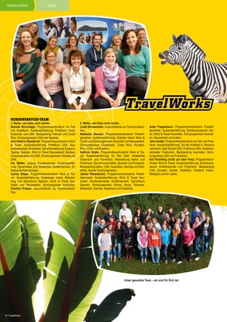 travelworks

team

kundenservice-team

1. Reihe, von links nach rechts:
Daniela Bornträger, Programmkoordinatorin Au Pair
und Praktikum. Auslandserfahrung: Praktikum Großbritannien und USA, Backpacking Vietnam und Costa
Rica, Schulungsreisen USA und Spanien.
Ann-Kathrin Rüenbrink, Programmkoordinatorin Work
& Travel. Auslandserfahrung: Praktikum USA, Auslandssemester Schweden, Sprachreiseleitung England,
Teamer Spanien, Work & Travel Neuseeland, Backpacking Australien und USA, Schulungsreisen Kanada und
USA.
Iris Walter, Leitung Kundenservice. Auslandserfahrung: Sprachreise und Hotelarbeit Großbritannien, Arbeitsaufenthalt Schweiz.
Carina Zölzer, Programmkoordinatorin Work & Travel. Auslandserfahrung: Hotelarbeit Irland, Reiseleitung und Sprachkurs Spanien, Work & Travel Australien und Neuseeland, Schulungsreise Australien.
Kristina Friesen, Auszubildende zur Tourismuskauffrau.

2. Reihe, von links nach rechts:
Linda Schoemaker, Auszubildende zur Tourismuskauffrau.
Natascha Demant, Programmkoordinatorin Freiwilligenarbeit. Auslandserfahrung: Arbeiten Irland, Work &
Travel und Schulungsreisen Australien und Neuseeland,
Schulungsreisen Guatemala, Costa Rica, Ecuador,
Peru, Chile und Brasilien.
Kathryn Krebs, Programmkoordinatorin Work & Travel. Auslandserfahrung: Au Pair USA, Hotelarbeit
Österreich und Frankreich, Reiseleitung Italien und
Frankreich, Sprachkurse Italien, Spanien und Russland,
Backpacking Italien, USA, Australien, Namibia und Südafrika, diverse Schulungsreisen.
Janina Rahenbrock, Programmkoordinatorin Freiwilligenarbeit. Auslandserfahrung: Work & Travel Australien, Studiensemester Großbritannien, Sprachkurs
Spanien, Schulungsreisen Ghana, Kenia, Tansania,
Mosambik, Sambia, Swasiland und Südafrika.

Anke Fiegenbaum, Programmkoordinatorin Freiwilligenarbeit. Auslandserfahrung: Schüleraustausch Italien, Work & Travel Australien, Schulungsreisen Australien, Neuseeland und Indien.
Jana Haaße, Programmkoordinatorin Au Pair und Praktikum. Auslandserfahrung: Teil der Kindheit in Tansania
verbracht, High School USA, Praktikum USA, Auslandssemester Frankreich, Backpacking Australien, Schulungsreisen USA und Frankreich.
Kai Fröchling (nicht auf dem Foto), Programmkoordinator Work & Travel. Auslandserfahrung: Schüleraustausch Großbritannien und Frankreich, Backpacking
USA, Ecuador, Karibik, Südafrika, Thailand, Indien,
Malaysia und Sri Lanka.

Unser gesamtes Team – wir sind für Dich da!

6 | TravelWorks

 