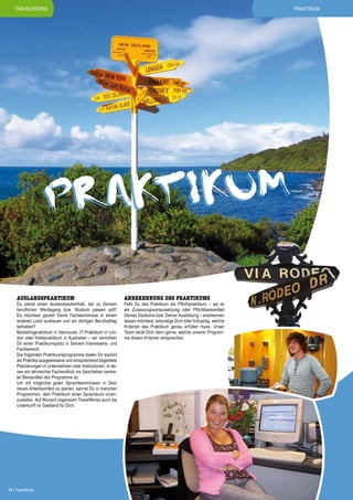PRAKTIKum

TRAVELWORKS

AKT IKUM
PR
AUSLANDSPRAKTIKUM

Du planst einen Auslandsaufenthalt, der zu Deinem
beruflichen Werdegang bzw. Studium passen soll?
Du möchtest gezielt Deine Fachkenntnisse in einem
anderen Land ausbauen und am dortigen Berufsalltag
teilhaben?
Marketingpraktikum in Vancouver, IT-Praktikum in London oder Hotelpraktikum in Australien – wir vermitteln
Dir einen Praktikumsplatz in Deinem Interessens- und
Fachbereich.
Die folgenden Praktikumsprogramme bieten Dir explizit
als Praktika ausgewiesene und entsprechend begleitete
Platzierungen in Unternehmen oder Institutionen, in denen ein lehrreicher Facheinblick ins Geschehen zentraler Bestandteil des Programms ist.
Um mit möglichst guten Sprachkenntnissen in Dein
neues Arbeitsumfeld zu starten, kannst Du in manchen
Programmen, dem Praktikum einen Sprachkurs voranzustellen. Auf Wunsch organisiert TravelWorks auch die
Unterkunft im Gastland für Dich.

76 | TravelWorks

ANERKENNUNG DES PRAKTIKUMS

Falls Du das Praktikum als Pflichtpraktikum – sei es
als Zulassungsvoraussetzung oder Pflichtbestandteil
Deines Studiums bzw. Deiner Ausbildung – anerkennen
lassen möchtest, erkundige Dich bitte frühzeitig, welche
Kriterien das Praktikum genau erfüllen muss. Unser
Team berät Dich dann gerne, welche unserer Programme diesen Kriterien entsprechen.

 