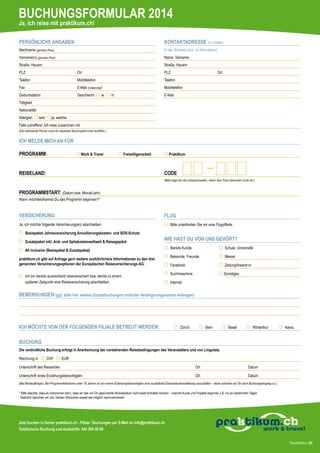 BUCHUNGSFORMULAR 2014
Ja, ich reise mit praktikum.ch!
PERSÖNLICHE ANGABEN

KONTAKTADRESSE (für Notfälle)

Nachname (gemäss Pass)

In der Schweiz bzw. im Heimatland

Vorname(n) (gemäss Pass)

Name, Vorname

Straße, Hausnr.

Straße, Hausnr.

PLZ			

Ort

PLZ	

Telefon			

Mobiltelefon

Telefon

Fax				

E-Mail (notwendig!)

Geburtsdatum		

Geschlecht

w

Ort

Mobiltelefon
E-Mail

m

Tätigkeit
Nationalität
Allergien

nein

ja, welche

Falls zutreffend: Ich reise zusammen mit
(Die mitreisende Person muss ein separates Buchungsformular ausfüllen.)

ICH MELDE MICH AN FÜR
PROGRAMM: 	

Work & Travel 	

Freiwilligenarbeit 	

Praktikum 	

REISELAND:	

CODE

		

(Bitte trage hier den entsprechenden, neben dem Preis stehenden Code ein.)

PROGRAMMSTART: (Datum bzw. Monat/Jahr)
Wann möchtest/kannst Du das Programm beginnen?* 		

VERSICHERUNG

FLUG

Ja, ich möchte folgende Versicherung(en) abschließen:
	 Basispaket Jahresversicherung Annullierungskosten- und SOS-Schutz
	 Zusatzpaket inkl. Arzt- und Spitakostenweltweit & Reisegepäck

	 Bitte unterbreiten Sie mir eine Flugofferte.

WIE HAST DU VON UNS GEHÖRT?

	 All inclusive (Basispaket & Zusatzpaket)
praktikum.ch gibt auf Anfrage gern weitere ausführlichere Informationen zu den drei
genannten Versicherungsoptionen der Europäischen Reiseversicherungs AG.
	 Ich bin bereits ausreichend reiseversichert bzw. werde zu einem
	 späteren Zeitpunkt eine Reiseversicherung abschließen.

	 Bereits Kunde	

Schule, Universität

	 Bekannte, Freunde	

Messe:

	 Facebook	

Zeitung/Inserat in:

	 Suchmaschine	

Sonstiges:

	 Internet

BEMERKUNGEN (ggf. bitte hier weitere Zusatzbuchungen und/oder Verlängerungsnächte eintragen)

ICH MÖCHTE VON DER FOLGENDEN FILIALE BETREUT WERDEN: 	

Zürich

Bern

Basel

Winterthur

Aarau

BUCHUNG
Die verbindliche Buchung erfolgt in Anerkennung der vorstehenden Reisebedingungen des Veranstalters und von Linguista.
Rechnung in

CHF

EUR

Unterschrift des Reisenden	

Ort	

Datum	

Unterschrift eines Erziehungsberechtigten	

Ort	

Datum

(Bei Minderjährigen. Bei Programmteilnahme unter 18 Jahren ist von einem Erziehungsberechtigten eine zusätzliche Einverständniserklärung auszufüllen – diese schicken wir Dir nach Buchungseingang zu.)
* Bitte beachte, dass es vorkommen kann, dass wir das von Dir gewünschte Abreisedatum nicht exakt einhalten können – manche Kurse und Projekte beginnen z.B. nur an bestimmten Tagen.
Natürlich bemühen wir uns, Deinen Wünschen soweit wie möglich nachzukommen!

Jetzt buchen in Deiner praktikum.ch - Filiale / Buchungen per E-Mail an info@praktikum.ch
Telefonische Buchung und Auskünfte: 044 260 50 90
TravelWorks | 85

 