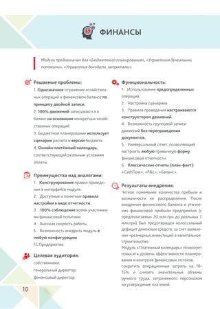 Модуль предназначен для «Бюджетного планирования», «Управления денежными
потоками», «Управления доходами, затратами».
ФИНАНСЫ
Решаемые проблемы:
1. Однозначное отражение хозяйствен-
ных операций в финансовом балансе по
принципу двойной записи.
2. 100% движений записываются в
баланс на основании конкретных хозяй-
ственных операций.
3. Бюджетное планирование использует
сценарии расчета и версии бюджета.
4. Онлайн платёжный календарь,
соответствующий реальным условиям
оплаты.
Преимущества над аналогами:
1. Конструирование правил проведе-
ния в интерфейсе модуля.
2. Доступные и понятные правила
настройки в виде отчетности.
3. 100% соблюдение всеми участника-
ми финансовой политики.
4. Высокая скорость работы.
5. Возможность внедрить модуль в
любую конфигурацию
1С:Предприятие.
Результаты внедрения:
Четкое понимание количества прибыли и
возможности ее распределения. После
внедрения финансового баланса и уточне-
ния финансовой прибыли предприятия (с
предполагаемых 20 млн.грн до реальных 7
млн.грн) был предотвращен колоссальный
дефицит денежных средств, за счет выявле-
ния чрезмерных инвестиций в капитальное
строительство.
Модуль «Платежный календарь» позволяет
повысить уровень эффективности планиро-
вания и контроля финансовых потоков,
сократить операционные затраты на 10-
15% и снизить значительные объемы
ручного труда, затраченного персоналом
на утверждение платежей.
Целевая аудитория:
собственники;
генеральный директор;
финансовый директор.
Функциональность:
1. Использование предопределенных
операций.
2. Настройка сценариев.
3. Правила проведения настраиваются
конструктором движений.
4. Возможность групповой записи
движений без перепроведения
документов.
5. Универсальный отчет, позволяющий
настроить любую привычную форму
финансовой отчетности.
6. Классические отчеты (план-факт):
«CashFlow», «P&L», «Баланс».
10
 