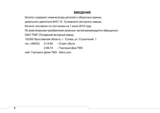 2
ВВЕДЕНИЕ
Каталог содержит номенклатуру деталей и сборочных единиц
дизельного двигателя 8437.10 Тутаевского моторного завода.
Каталог составлен по состоянию на 1 июля 2010 года.
По всем вопросам приобретения запасных частей рекомендуется обращаться:
ОАО “ТМЗ” (Тутаевский моторный завод)
152300 Ярославская область, г. Тутаев, ул. Строителей, 1
тел. (48533) 2-14-65 - Отдел сбыта
2-06-74 - Торговый Дом ТМЗ
сайт Торгового Дома ТМЗ tdtmz.com.
 