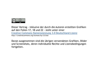 Dieser Vortrag - inklusive der durch die Autoren erstellten Grafiken
auf den Folien 17, 18 und 22 - steht unter einer
Creative Commons Namensnennung 3.0 Deutschland Lizenz
http://creativecommons.org/licenses/by/3.0/de/


Davon ausgenommen sind die übrigen verwendeten Grafiken, Bilder
und Screenshots, deren individuelle Rechte und Lizenzbedingungen
fortgelten.
 