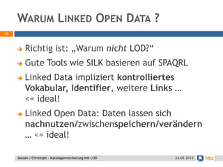 WARUM LINKED OPEN DATA ?
36



        Richtig ist: „Warum nicht LOD?“
        Gute Tools wie SILK basieren auf SPAQRL
        Linked Data impliziert kontrolliertes
         Vokabular, Identifier, weitere Links …
         <= ideal!
        Linked Open Data: Daten lassen sich
         nachnutzen/zwischenspeichern/verändern
         … <= ideal!

     Jansen / Christoph - Kataloganreicherung mit LOD   24.05.2012
 