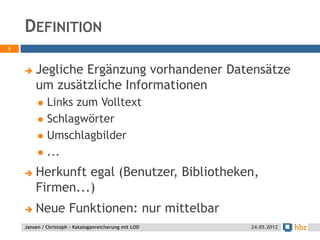 DEFINITION
5



       Jegliche Ergänzung vorhandener Datensätze
        um zusätzliche Informationen
            Links zum Volltext
            Schlagwörter
            Umschlagbilder
            ...
       Herkunft egal (Benutzer, Bibliotheken,
        Firmen...)
       Neue Funktionen: nur mittelbar
    Jansen / Christoph - Kataloganreicherung mit LOD   24.05.2012
 
