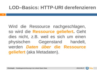 LOD–Basics: HTTP-URI derefenzieren
10




      Wird die Ressource nachgeschlagen,
      so wird die Ressource geliefert. Geht
      dies nicht, z.B. weil es sich um einen
      physischen      Gegenstand     handelt,
      werden Daten über die Ressource
      geliefert (aka Metadaten).


     Christoph - Kataloganreicherung à la Linked Open Data   2012-09-27
 