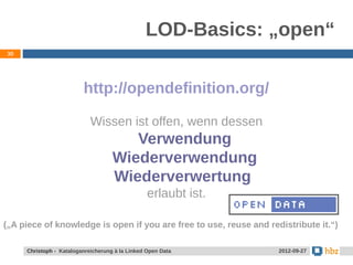 LOD-Basics: „open“
30




                         http://opendefinition.org/

                            Wissen ist offen, wenn dessen
                                       Verwendung
                                    Wiederverwendung
                                    Wiederverwertung
                                                 erlaubt ist.

(„A piece of knowledge is open if you are free to use, reuse and redistribute it.“)

     Christoph - Kataloganreicherung à la Linked Open Data          2012-09-27
 