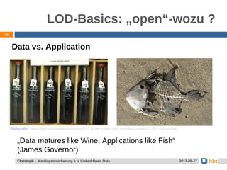 LOD-Basics: „open“-wozu ?
36


      Data vs. Application




     Bildquelle: https://github.com/jakobib/ticer2012 to be copied and modiﬁed under CC-BY-SA license.


         „Data matures like Wine, Applications like Fish“
         (James Governor)
         Christoph - Kataloganreicherung à la Linked Open Data                                           2012-09-27
 