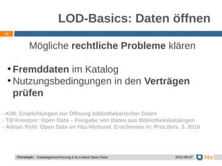 LOD-Basics: Daten öffnen
42



            Mögliche rechtliche Probleme klären

 ●
   Fremddaten im Katalog
 ●
   Nutzungsbedingungen in den Verträgen
   prüfen
- KiM: Empfehlungen zur Öffnung bibliothekarischer Daten
- Till Kreutzer: Open Data – Freigabe von Daten aus Bibliothekskatalogen
- Adrian Pohl: Open Data im hbz-Verbund. Erschienen in: ProLibris. 3. 2010




     Christoph - Kataloganreicherung à la Linked Open Data      2012-09-27
 