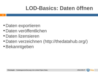 LOD-Basics: Daten öffnen
43




 ●
   Daten exportieren
 ●
   Daten veröffentlichen
 ●
   Daten lizensieren
 ●
   Daten verzeichnen (http://thedatahub.org/)
 ●
   Bekanntgeben




     Christoph - Kataloganreicherung à la Linked Open Data   2012-09-27
 