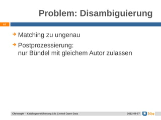 Problem: Disambiguierung
61



        Matching zu ungenau
        Postprozessierung:
         nur Bündel mit gleichem Autor zulassen




     Jansen / Christoph - Kataloganreicherung mit LOD Data
     Christoph - Kataloganreicherung à la Linked Open        24.05.2012
                                                              2012-09-27
 