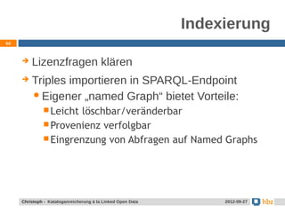 Indexierung
66



        Lizenzfragen klären
        Triples importieren in SPARQL-Endpoint
          Eigener „named Graph“ bietet Vorteile:
               Leichtlöschbar/veränderbar
               Provenienz verfolgbar
               Eingrenzung von Abfragen auf Named Graphs




     Jansen / Christoph - Kataloganreicherung mit LOD Data
     Christoph - Kataloganreicherung à la Linked Open             24.05.2012
                                                                   2012-09-27
 