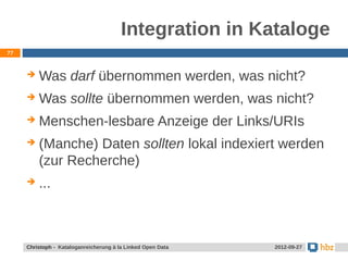 Integration in Kataloge
77



        Was darf übernommen werden, was nicht?
        Was sollte übernommen werden, was nicht?
        Menschen-lesbare Anzeige der Links/URIs
        (Manche) Daten sollten lokal indexiert werden
         (zur Recherche)
        ...



     Jansen / Christoph - Kataloganreicherung mit LOD Data
     Christoph - Kataloganreicherung à la Linked Open        24.05.2012
                                                              2012-09-27
 