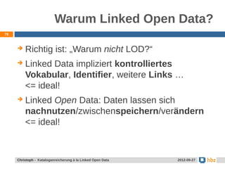 Warum Linked Open Data?
78



        Richtig ist: „Warum nicht LOD?“
        Linked Data impliziert kontrolliertes
         Vokabular, Identifier, weitere Links …
         <= ideal!
        Linked Open Data: Daten lassen sich
         nachnutzen/zwischenspeichern/verändern
         <= ideal!



     Jansen / Christoph - Kataloganreicherung mit LOD Data
     Christoph - Kataloganreicherung à la Linked Open        24.05.2012
                                                              2012-09-27
 