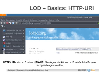 LOD – Basics: HTTP-URI
9




HTTP-URIs sind z. B. einer URN-URI überlegen: sie können z. B. einfach im Browser
                            nachgeschlagen werden.
    Christoph - Kataloganreicherung à la Linked Open Data        2012-09-27
 