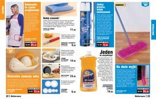 osZcZędŹ
                                         Gotowanie                                                                                Jedna                             NOWOŚĆ!                                         10zł
                                         to czysta                                                                                pianka,
KUCHNIA


                                         przyjemność                                                                              wiele
                                         Czy można ładnie wyglą-                                                                  zastosowań
                                         dać w kuchennym fartusz-                                                                 Pianka dokładnie rozpuszcza
                                         ku? Można! Fartuszek,                                                                    kurz, brud i plamy. Możesz
                                         ozdobiony nadrukiem wi-
                                         śni, ma dwie kieszenie        Dodaj czosnek!                                             używać jej do mycia okien i
                                                                                                                                  framug, luster, szklanych pó-
                                         oraz regulowany pasek na      Lubisz czosnek w potrawach, ale nie lubisz go rozdrab-     łek i kloszy, kabin pryszni-
                                         szyję z zapięciem-klipsem,    niać? Praska rozwiązuje ten problem - przeciśniesz         cowych, a także blatów ku-
                                         dużo wygodniejszym od         czosnek jednym ruchem. Specjalne wypustki ułatwią Ci       chennych, parapetów i gla-




                                                                                                                                                                                                                              SPRZąTANIE
                                         troczków do wiązania.         oczyszczenie praski. Wygodny uchwyt i stylowy wygląd       zury. Wystarczy rozpylić, po-
                                         Wykonany z tkaniny.           to jej dodatkowe zalety. Długość 17,5 cm                   tem szybko przetrzeć ście-
                                         Długość 85 cm, bez sze-                                                                  reczką, by odsłonić czystą,
                                         lek: długość 65 cm, szero-
                                         kość 68 cm
                                                                       PRASKA DO CZOSNKU
                                                                       Kod 37689                                     11,99        lśniącą powierzchnię bez
                                                                                                                                  smug. Pianka ma świeży, cy-
                                                                                                                                  trusowy zapach. Ekonomicz-
                                                                                                     Wygodny uchwyt i mocne       ne opakowanie 400 ml
                                                                                                     ostrze ułatwiają obieranie
                                                                                                                                  PIANKA DO MYCIA SZYB
                                                                                                     warzyw! Długość 20 cm
                                         FARTUSZEK W WIŚNIE                                                                       I INNYCH POWIERZCHNI
                                         Kod 58484                                                                                Kod 14193
                                          S U P E R   C E N A                                                                      S U P E R    C E N A
                                                                                                     OBIERACZKA Z WYGODNYM
                                          29,99     25,49                                            UCHWYTEM
                                                                                                     Kod 58408  	       9
                                                                                                                       ,99         12,99       9,99

                                                                                                                                        Jeden
           osZcZędŹ                                                   Zapięcia	w	komplecie
               30
                                                                                                     Wielofunkcyjne torebki
                    %                                                                                pozwolą Ci przyrządzać
                                                                                                     posiłki bez dodawania
                                                                                                     tłuszczu. 38 x 25 cm              do wszystkiego!
                                                                                                     TOREBKI                        Tym wszechstronnym, uni-
                                                                                                                                       wersalnym płynem umy-
                                                                                                     DO PIECZENIA
                                                                                                     Kod 58410       14,99         jesz podłogi z terakoty i pa-
                                                                                                                                     neli, blaty kuchenne, zlew,
                                                                                                                                        krany, okna i drzwi, po-

                                                                                                                                                                    Na dwie myjki
                                                                                                     Mała patelenka                   wierzchnie malowane, la-
                                                                                                     z powłoką zapobiegającą       kierowane i szklane, włącz-
                                                                                                     przywieraniu. W sam raz        nie z lustrami, wanny i bro-
                                                                                                                                       dziki, przedmioty z PVC,     Wszechstronny mop do czyszcze-
                                                                                                     na niedużą przekąskę.
                                                                                                                                       melaminy, porcelany, dy-     nia wielu rodzajów podłóg ma ob-
                                                                                                     Średnica: 14 cm
                                                                                                                                    wany i wykładziny. Możesz       rotową główkę, dzięki czemu ła-
                                                                                                                                     także stosować go do my-       two dociera w różne wąskie zaka-

          Naturalna esencja soku                                                                     MINI PATELNIA
                                                                                                     Kod 57121       24,99          cia naczyń lub prania ręcz-
                                                                                                                                              nego. Jest łagodny
                                                                                                                                                                    marki, pod meble i sprzęt gospo-
                                                                                                                                                                    darstwa domowego. Z jednej stro-
          Świeżo wyciśnięty sok z cytryny, pomarańczy lub grejpfru-                                                                        dla delikatnych tkanin   ny ma myjkę z frędzelkami,
          tów ma w sobie moc witamin, jakiej nie mają soki z karto-                                  W zestawie 30 serwetek                i Twoich dłoni. 750 ml   z drugiej – gładką myjkę, obie
          nów. Wyciskarka o poręcznym kształcie pomoże Ci wyci-                                      w sześciu rozmiarach                                           z mikrofibry. Można ją zdjąć
          snąć cytrusy szybko i wygodnie. Dzióbek z otworkami za-                                    od 19 do 30 cm                                                 i uprać w pralce. Teleskopowy kij
          trzymuje pestki, więc do szklanki leje się czysty, pyszny                                                                          SKONCENTROWANY         ma zasięg regulacji 70 – 120 cm.
          sok. Długość 15 cm, szerokość 9,5 cm, wysokość 5 cm                                                                               PŁYN UNIWERSALNY        Wymiary myjki 40 x 11 x 3 cm
                                                                                                                                                   STARDROPS
                                               S U P E R    C E N A                                                                                                                                     S U P E R   C E N A
          PORCELANOWA WYCISKARKA                                                                     PAPIEROWE                                     Kod 57053
          DO CYTRUSÓW
          Kod 57653
                                                19,99    13,99                                       SeRWeTki
                                                                                                     Kod 57928          6,99                          14,99         DWUSTRONNY MOP
                                                                                                                                                                    Kod 58670
                                                                                                                                                                                                        49,99   39,99
          22                                                                                                                                                                                                             23
 