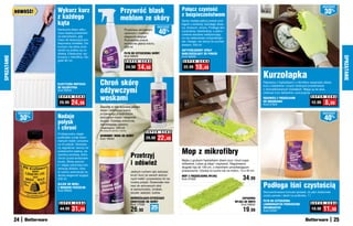 osZcZędŹ
                           Wykurz kurz                                        Przywróć blask                                  Połącz czystość
             NOWOŚĆ!
                                                                                                                              z bezpieczeństwem                                                                                       30%
                           z każdego                                          meblom ze skóry
                           kąta
                                                                                                                              Spray nadaje piękny połysk pod-
                                                                                                                              łogom z terakoty, twardego drew-
                                                                                                               osZcZędŹ       na, linoleum, winylu. Podłoga lśni
                           Nareszcie łatwo odku-
                           rzysz wąską przestrzeń
                           za kaloryferem, gdy
                                                                                   Przywraca skórzanym
                                                                                   ubraniom i meblom               40%        czystością i świeżością, a jedno-
                                                                                                                              cześnie warstwa nabłyszczają-
                                                                                   elegancki wygląd.                          ca ma właściwości antypoślizgo-
                           masz do dyspozycji pro-                                 Pozostawia połysk,                         we. Uwaga: nie stosuj na surowe
                           fesjonalną miotełkę. Od-                                wzmacnia głębię koloru.                    drewno. 500 ml
                           kurzysz nią także prze-                                 500 ml
                           strzeń za pralką czy lo-                                                                           ANTYPOŚLIZGOWY SPRAY
                           dówką. Elastyczna, wy-                                  PŁYN DO CZYSZCZENIA SKÓRY                  NABŁYSZCZAJąCY DO PODŁÓG
                                                                                   Kod 58052                                  Kod 58008
SPRZąTANIE




                                                                                                                                                                                                                                                  SPRZąTANIE
                           konana z mikrofibry. Dłu-
                           gość 80 cm                                               S U P E R    C E N A                       S U P E R   C E N A

                                                                                     24,90    14,90                            22,99     18,49
                                                                                                                                                                                      Kurzołapka
                           ELASTYCZNA MIOTEŁKA          Chroń skórę                                                                                                                   Rękawica z frędzelkami z mikrofibry wspaniale zbiera
                                                                                                                                                                                      kurz z bibelotów i innych drobnych przedmiotów

                                                        odżywczymi
                           DO KALORYFERA
                           Kod 58545                                                                                                                                                  o skomplikowanych kształtach. Mając ją na ręce,
                                                                                                                                                                                      zbierasz kurz delikatnie i precyzyjnie.
                            S U P E R    C E N A
                                                        woskami                                                                                                                       RĘKAWICA Z FRĘDZELKAMI              S U P E R   C E N A

                            29,99     24,99                                                                                                                                           DO ODKURZANIA
                                                                                                                                                                                      Kod 37924
                                                                                                                                                                                                                          12,99       8,99
                                                        Zawarte w nim wysokiej jakości
                                                        woski i odżywcze kremy
              osZcZędŹ                                  przywracają przedmiotom                                                                                                                                                    osZcZędŹ

                  30   %   Nadaje                       skórzanym blask i elegancki
                                                                                                                                                                                                                                      40%
                           połysk                       wygląd. Działają ochronnie,
                                                        zapobiegając pękaniu
                           i chroni                     i blaknięciu. 250 ml
                                                        Nie stosuj do zamszu i nubuku.
                                                                                                    S U P E R       C E N A
                           Profesjonalny olejek
                                                                                                                   22,49	
                                                        OCHRONNY WOSK DO SKÓRY
                           podkreśla urodę drew-        Kod 18543                                   29,90
                           nianych mebli i przywra-
                           ca im połysk. Stosowa-


                                                                                                                              Mop z mikrofibry
                           ny regularnie, tworzy na
                           powierzchni piękną, ak-
                           samitną warstwę, która
                           chroni przed wnikaniem                                        Przetrzyj
                                                                                         i odśwież
                           brudu. Wosk pszcze-                                                                                Myjka z grubymi frędzelkami zbiera kurz i brud super
                           li i olejek cytrynowy kon-                                                                         dokładnie. Łatwo ją zdjąć i wypłukać. Regulowana
                           serwują drewno, dzię-                                                                              długość kija do 130 cm, z otworkiem umożliwiającym
                           ki czemu zachowuje na                                         Jednym ruchem ręki zetrzesz          powieszenie. Używaj na sucho lub na mokro. 13 x 40 cm
                           dłużej elegancki wygląd.                                      brud i kurz ze swoich skórza-
                           250 ml                                                        nych mebli i przywrócisz im na-
                                                                                                                              MOP Z FRĘDZELKOWą MYJKą
                                                                                                                              Kod 37925                                   34,99
                                                                                                                                                                                      Podłoga lśni czystością
                                                                                         turalny połysk. Doskonałe rów-
                           OLEJEK DO MEBLI
                                                                                         nież do skórzanych obić
                           Z WOSKIEM PSZCZELIM
                           Kod 58002                                                     w samochodzie, torebek,
                                                                                         teczek, walizek i butów.                                                                     Skoncentrowana formuła sprawia, że płyn doskonale
                                                                                                                                                                                      czyści panele i deski na podłodze. 1 l
                                                                                         ODŚWIEŻAJąCO-CZYSZCZąCE                                                         ZAPASOWA
                                                                                         CHUSTECZKI DO SKÓRY                                                        MYJKA DO MOPA     PŁYN DO CZYSZCZENIA
                            S U P E R    C E N A                                                                                                                                                                          S U P E R   C E N A
                                                                                         Kod 17039                                                                      Kod 56642     LAMINOWANYCH POWIERZCHNI
                            44,99       31,49                                            26,90             25
                                                                                                           sztuk                                                          19,99       DREWNIANYCH
                                                                                                                                                                                      Kod 34587
                                                                                                                                                                                                                          19,90    11,90
             24                                                                                                                                                                                                                              25
 