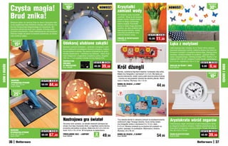 Czysta magia!
                                                                             osZcZędŹ                                                                                                                                                                 osZcZędŹ

                                                                               10   zł                                      NOWOŚĆ!       Kryształki                                                    NOWOŚĆ!                                          30%
                                                                                                                                          zamiast wody
              Brud znika!                                                                                                                 Po dodaniu wody kryształki
                                                                                                                                          „puchną“. Wsyp je do wazonu,
                                                                                                                                          nasącz wodą i wstaw kwiaty,
                                                                                                                                          które na długo zachowają
              Wreszcie dzieci nie naniosą błota do domu! Specjalne włók-
                                                                                                                                          piękny wygląd. Kryształki
              na tej wyjątkowej maty dokładnie zbierają zabrudzenia z bu-
                                                                                                                                          same w sobie mogą stanowić
              tów bez konieczności długotrwałego ich wycierania. Wy-
                                                                                                                                          ozdobę, np. jako podłoże pod
              cieraczka zatrzymuje brud, kurz i piasek, chroniąc podło-
                                                                                                                                          dekoracyjne świece. Jedną
              gi przed zniszczeniem. Dzięki właściwościom absorpcyjnym
                                                                                                                                          łyżeczkę kryształków zalej
              świetnie nadaje się także na dywanik łazienkowy, bo dosko-
                                                                                                                                          półtorej filiżanki wody.              S U P E R    C E N A
              nale wchłania wilgoć.

                   osZcZędŹ
                                                                                                                                          PODŁOŻE W KRYSZTAŁKACH
                                                                                                                                          Kod 39601
                                                                                                                                                                                15,99     11,99
                    15zł                                                    Udekoruj ulubione zakątki                                                                                                   Łąka z motylami
                                                                            Zamiast nudnych kinkietów – girlanda z lampkami ozdo-
                                                                                                                                                                                                        Jeśli kochasz lato i chcesz, by w Twoim domu zawsze
                                                                            biona szklanymi kryształkami stworzy przytulną, magicz-
                                                                                                                                                                                                        panował wakacyjny nastrój, udekoruj ściany lub okna ko-
                                                                            ną atmosferę w pokoju. Na pewno przypadnie do gustu
                                                                                                                                                                                                        lorowymi motylami i soczyście zieloną łąką. Zedrzyj tylną
                                                                            każdej dziewczynie – młodszej czy starszej – która chce
                                                                                                                                                                                                        warstwę i dociśnij naklejki do podłoża – gotowe! Wyko-
                                                                            mieć elegancko i oryginalnie urządzony pokój. Długość
                                                                                                                                                                                                        nane z bezpiecznego, nietoksycznego PVC. Kartka z na-
                                                                            150 cm + 7 cm zasilacz (działa na trzy baterie AA).
                                                                                                                                                                                                        klejkami 60 x 33 cm, zawiera 9 sztuk motyli, najmniejszy:
                                                                            DEKORACYJNA                                                                                                                 5,5 x 6 cm, największy: 9,5 x 11 cm
                                                                                                                   S U P E R   C E N A                                                                                                       S U P E R   C E N A
                                                                            GIRLANDA
                                                                                                                             39,99        Król dżungli                                                                                                   6,99




                                                                                                                                                                                                                                                                    DOM I OGRÓD
DOM I OGRÓD




                                                                            ZE ŚWIATEŁKAMI                         49,99                                                                                NAKLEJKI NA ŚCIANY I OKNA             9,99
                                                                            Kod 58808                                                                                                                   Kod 58754

                                                                                                                                          Ramka, ozdobiona figurkami lewków, rozwesela cały pokój.
                                                                                                                                          Mieści trzy fotografie o wymiarach 3 x 3 cm. Ma także po-                                                   osZcZędŹ
                                                                                                                                          ręczne wieszaczki, dzięki czemu pełni jeszcze jedną funkcję
                                                                                                                                          – można na niej powiesić ubrania lub szkolny plecak. Wyko-
                                                                                                                                                                                                                                                         10zł
               MAGICZNA                             S U P E R    C E N A                                                                  nana z drewna. Wymiary: 40 x 12 cm
               WYCIERACZKA-DYWANIK
               mała, 40 x 70 cm
               Kod 57966
                                                    59,99     44,99                                                                       RAMKA NA ZDJĘCIA „3 LEWKI”
                                                                                                                                          Kod 58400                                         44,99
                   osZcZędŹ

                    25%




                                                                            Nastrojowa gra świateł                                        Trzy wesołe słoniki to zabawny pomysł na wyeksponowanie
                                                                                                                                          ulubionych zdjęć Twojego dziecka. Duża ramka mieści
                                                                                                                                                                                                        Arystokrata wśród zegarów
                                                                            Ażurowy wzór sprawia, że światło świeczki płonącej we-        trzy fotografie: jedną o wymiarach 9 x 13 cm i dwie           Dekoracyjny zegar utrzymany w stylu klasycyzmu doda-
                                                                            wnątrz kuli daje niezwykły efekt, a migotliwe cienie tworzą   6 x 6 cm. Możesz powiesić ją na ścianie lub postawić na       je elegancji każdemu wnętrzu. Pięknie prezentuje się na
                                                                            przytulną atmosferę w pokoju. Mała kula 8,2 x 8 x 6,8 cm,     szafce, opierając na podstawce. Wykonana z drewna.            komodzie lub gzymsie nad kominkiem. Działa na baterię
              MAGICZNA                                                      duża 10,5 x 10 x 9 cm. W komplecie ze świeczkami.             Wymiary: 23 x 48 cm                                           AA. 20 x 6,5 x 15 cm
                                                    S U P E R    C E N A                                                                                                                                                                    S U P E R C E N A
              WYCIERACZKA-DYWANIK
              duża, 60 x 90 cm
              Kod 57967
                                                    89,99     67,49         PORCELANOWE KULE – LAMPIONY
                                                                            Kod 58558
                                                                                                                    2
                                                                                                                   sztukI      49,99      RAMKA NA ZDJĘCIA „3 SŁONIKI”
                                                                                                                                          Kod 58398                                         54,99       ZEGAR KLASYCYSTYCZNY
                                                                                                                                                                                                        Kod 57906
                                                                                                                                                                                                                                             49,99     39,99
              36                                                                                                                                                                                                                                               37
 