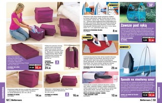 osZcZędŹ
                                                                                                                                                                       NOWOŚĆ!                                                           30%

                                                                                                                           	
                                                                                                                           Regularnie czyść stopę żelazka specjalnym sztyftem,
                                                                                                                           by usuwać zabrudzenia i osady. Gumka służy do ściera-
                                                                                                                           nia przypaleń i plamek rdzy. Możesz stosować ją na mo-
                                                                                                                           kro – wytwarza wtedy wyjątkową pianę zwiększającą sku-
                                                                                                                           teczność czyszczenia. Natomiast szczoteczka przyda się
                                                                                                                           do dokładnego oczyszczania otworków, z których wydo-
                                                                                                                           bywa się para. Wymiary gumki: 3,5 x 2,5 x 1,5 cm, szczo-
                                                                                                                           teczki: 10 x 1 cm, pojemność sztyftu: 50 g
                                                                                                                                                                                       Zawsze pod ręką
                                                                                                                                                                                       Klamerki będą pod ręką w trakcie rozwieszania prania, gdy

                                                                                                                                                                             8,99
                                                                                                                           ZESTAW DO CZYSZCZENIA ŻELAZKA                               włożysz je do specjalnego koszyka. Zaczep go na sznur-
                                                                                                                           Kod 58444                                                   ku – nie spadnie nawet przy większych podmuchach wiatru.
                                                                                                                                                                                       Wykonany z trwałego plastiku. Po użyciu możesz złożyć go
                                                                                                                                                                                       na płasko, dzięki czemu nie zajmuje dużo miejsca w szufla-
                                                                                                                                                                                       dzie. 24,5 x 20 x 16 cm
                                                                                                                           NOWOŚĆ!                                                     KOSZYK NA KLAMERKI                    S U P E R   C E N A
                                                                                                                                                                                       DO PRANIA
                                                                                                                                                                                       Kod 57770
                                                                                                                                                                                                                              9,99       6,99
                                                                      Praktyczne pokrowce chronią
                                                                      ubrania przed zniszczeniem.                                                                                      NOWOŚĆ!
                                                                      Mają przezroczyste okienka -
                                                                      wiesz, jakie ubranie jest w środ-
                                                                      ku. Wykonane z mocnej, oddy-

                                                                                                                           	
                                                                      chającej tkaniny Valux® PEVA.
                                                                      Z praktycznymi rączkami uła-
            Koce i inne materiały                                     twiającymi przenoszenie.                             Z pomocą tej poręcznej maty niemal wszędzie stworzysz
            schowaj do praktycznego                                   94 x 61 cm                                           wygodne miejsce do prasowania, gdy akurat nie masz
            pojemnika, który umieścisz                                                                                     pod ręką deski. Spód maty, pokryty antypoślizgową
                                                                      POKROWCE
            pod łóżkiem. Wykonany
            z oddychającej tkaniny Valux® PEVA.                       NA MARYNARKI        2
                                                                                        sztukI
                                                                                                                           pianką, gwarantuje, że nie będzie się przesuwać w trakcie
                                                                                                                           prasowania. A po użyciu możesz zwinąć ją w nieduży
            109 x 45 x 16,5 cm                  S U P E R   C E N A
                                                                      I ŻAKIETY                                            rulon, który nie zajmuje dużo miejsca. 80 x 50 cm
                                                                      Kod 56686
            POJEMNIK POD ŁÓŻKO
            Kod 56682
                                                21,99   16,49         24,99                                                PRZENOŚNA MATA DO PRASOWANIA
                                                                                                                           Kod 58564                                       25,99


                                                                                                                                                                                       Sposób na niesforny sznur
                                                                                                                           	                                                           Plączący się sznur żelazka nie tylko utrudnia prasowanie,
                                                                                                                                                                                       ale może także zwiększyć ryzyko poparzenia. Aby praso-
                                                                                                                           Doskonała do usuwania drobnych kłaczków z odzieży,
                                                                                                                                                                                       wać szybciej, wygodniej i bezpieczniej, przymocuj do deski
                                                                                                                           obić, zasłon, dywanów. Zestaw z dwiema zapasowymi
                                                                                                                                                                                       specjalny uchwyt podtrzymujący sznur. Wreszcie nic nie
GARDEROBA




                                                                                                                                                                                                                                                    GARDEROBA
                                                                                                                           rolkami zawiera łącznie 15 metrów taśmy, do której kleją
            Przechowuj kołdrę lub koce w pojemniku wykonanym          Wykonane z oddychającej tkaniny Valux® PEVA.                                                                     przeszkadza Ci w prasowaniu ubrań! Łatwo go zamoco-
                                                                                                                           się wszystkie włoski i okruszki. Długa rączka 29 cm
            z oddychającej tkaniny Valux® PEVA. Zamykany              Zamykane na zamek błyskawiczny.                                                                                  wać; pasuje do większości standardowych desek.
                                                                                                                           ułatwia dotarcie do trudno dostępnych miejsc.
            na zamek błyskawiczny. 56 x 44 x 48 cm                    40 x 25 x 24 cm                                                                                                  41 x 5,7 x 4,7 cm                      S U P E R C E N A
                                                                                                                           ROLKA DO ZBIERANIA WŁOSÓW I SIERŚCI
                                                                                                           2                                                                                                                          14,99
            POJEMNIK NA KOŁDRĘ
            Kod 56683                                       14,99     POJEMNIKI NA UBRANIA
                                                                      Kod 56685                           sztukI
                                                                                                                   16,99   + DWIE ZAPASOWE TAŚMY
                                                                                                                           Kod 56453                                       13,98       UCHWYT NA SZNUR OD ŻELAZKA
                                                                                                                                                                                       Kod 58816
                                                                                                                                                                                                                             19,99

            52                                                                                                                                                                                                                                53
 