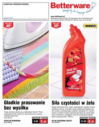 Państwa PRzedstawiciel




                                                                                                                        www.betterware.pl
GWARANCJA JAKOŚCI:
Mogą Państwo zwrócić Przedstawicielowi dowolny, zakupiony u niego produkt w ciągu 14 dni i otrzymać zwrot całej sumy.
                                                                                                                        Betterware Poland Limited, Al. Krakowska 106, 02-256 Warszawa,
                                                                                                                        tel. 22 33 20 780/781/782/786/787/788/789, faks: 22 33 20 959

   osZcZędŹ                                                                                                               osZcZędŹ

      40        %
                                                                                                                            30%                                           NOWOŚĆ!




 Gładkie prasowanie                                                                                                      Siła czystości w żelu
 bez wysiłku                                                                                                             Działa wszechstronnie: czyści, dezynfekuje i wybiela muszle
                                                                                                                         toaletowe, wanny, umywalki, zlewy. Zabija gromadzące się
                                                                                                                         tam zarazki, pozostawiając czystość i świeżość. Po rozcień-
 Twoje ulubione ubrania są z delikatnych tkanin? Teraz
                                                                                                                         czeniu w wodzie możesz stosować go także do mycia kafel-
 uprasujesz je bez ryzyka, że się zniszczą czy zaczną
                                                                                                                         ków na ścianach i podłogach oraz do namaczania białych
 nieładnie błyszczeć.
                                                                                                                         tkanin przed praniem. 750 ml
 40 x 60 cm                              S U P E R C E N A                                                                                                         S U P E R    C E N A
 SIATKA DO PRASOWANIA
 Kod 39502
                                                                               9,99               5,99                   ŻEL DO CZYSZCZENIA TOALETY
                                                                                                                         Kod 59450
                                                                                                                                                                   12,99       8,99
 